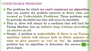 UNDECIDABLE PROBLEMS
 The problems for which we can’t construct an algorithm
that can answer the problem correctly in finite time are
termed as Undecidable Problems. These problems may
be partially decidable but they will never be decidable.
 That is, there will always be a condition that will lead the
Turing Machine into an infinite loop without providing
an answer at all.
 Simply, A problem is undecidable if there is no Turing
machine which will always halt in finite amount of
time to give answer as ‘yes’ or ‘no’. An undecidable
problem has no algorithm to determine the answer for a
given input.
 