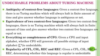 UNDECIDABLE PROBLEMS ABOUT TURING MACHINE
 Ambiguity of context-free languages: Given a context-free language,
there is no Turing machine which will always halt in finite amount of
time and give answer whether language is ambiguous or not.
 Equivalence of two context-free languages: Given two context-free
languages, there is no Turing machine which will always halt in finite
amount of time and give answer whether two context free languages are
equal or not.
 Everything or completeness of CFG: Given a CFG and input
alphabet, whether CFG will generate all possible strings of input
alphabet (∑*)is undecidable.
 Regularity of CFL, CSL, REC and REC: Given a CFL, CSL, REC or
REC, determining whether this language is regular is undecidable
 