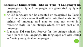 Recursive Enumerable (RE) or Type -0 Language: RE
languages or type-0 languages are generated by type-0
grammars.
 An RE language can be accepted or recognized by Turing
machine which means it will enter into final state for the
strings of language and may or may not enter into
rejecting state for the strings which are not part of the
language.
 It means TM can loop forever for the strings which are
not a part of the language. RE languages are also called
as Turing recognizable languages.
 