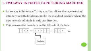 1. TWO-WAY INFINITE TAPE TURING MACHINE
 A two-way infinite tape Turing machine allows the tape to extend
infinitely in both directions, unlike the standard machine where the
tape extends infinitely in only one direction.
 This removes the boundary on the left side of the tape.
 