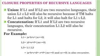 CLOSURE PROPERTIES OF RECURSIVE LANGUAGES
 Union: If L1 and If L2 are two recursive languages, their
union L1 L2 will also be recursive because if TM halts
∪
for L1 and halts for L2, it will also halt for L1 L2.
∪
 Concatenation: If L1 and If L2 are two recursive
languages, their concatenation L1.L2 will also be
recursive.
For Example:
 