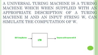 A UNIVERSAL TURING MACHINE IS A TURING
MACHINE WHICH WHEN SUPPLIED WITH AN
APPROPRIATE DESCRIPTION OF A TURING
MACHINE M AND AN INPUT STRING W, CAN
SIMULATE THE COMPUTATION OF W.
 