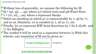 CONSTRUCTION OF UTM
Without loss of generality, we assume the following for M:
Q = {q1, q2, ….qn} where q1=initial state and q2=Final State
τ = {σ1, σ2,,…σn} where σ represent blanks
Select an encoding on which q1 is representable by 1, q2 by 11,
and so on. Similarly, σ1 is encoded as 1, σ2 as 11, etc.
Finally, let us represent R/W head directions by 1 for L (Left) and
11 for R(Right).
The symbol 0 will be used as a separator between 1s.With this
scheme, any transition of M can be given as :
 