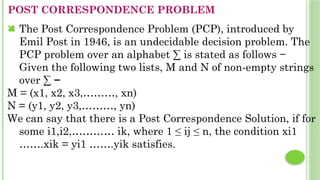 POST CORRESPONDENCE PROBLEM
 The Post Correspondence Problem (PCP), introduced by
Emil Post in 1946, is an undecidable decision problem. The
PCP problem over an alphabet ∑ is stated as follows −
Given the following two lists, M and N of non-empty strings
over ∑ −
M = (x1, x2, x3,………, xn)
N = (y1, y2, y3,………, yn)
We can say that there is a Post Correspondence Solution, if for
some i1,i2,………… ik, where 1 ≤ ij ≤ n, the condition xi1
…….xik = yi1 …….yik satisfies.
 