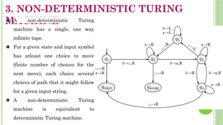 3. NON-DETERMINISTIC TURING
MACHINE
 A non-deterministic Turing
machine has a single, one way
infinite tape.
 For a given state and input symbol
has atleast one choice to move
(finite number of choices for the
next move), each choice several
choices of path that it might follow
for a given input string.
 A non-deterministic Turing
machine is equivalent to
deterministic Turing machine.
 