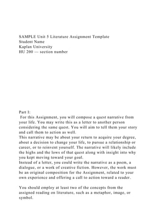 SAMPLE Unit 5 Literature Assignment Template
Student Name
Kaplan University
HU 200 — section number
Part I:
For this Assignment, you will compose a quest narrative from
your life. You may write this as a letter to another person
considering the same quest. You will aim to tell them your story
and call them to action as well.
This narrative may be about your return to acquire your degree,
about a decision to change your life, to pursue a relationship or
career, or to reinvent yourself. The narrative will likely include
the highs and the lows of that quest along with insight into why
you kept moving toward your goal.
Instead of a letter, you could write the narrative as a poem, a
dialogue, or a work of creative fiction. However, the work must
be an original composition for the Assignment, related to your
own experience and offering a call to action toward a reader.
You should employ at least two of the concepts from the
assigned reading on literature, such as a metaphor, image, or
symbol.
 