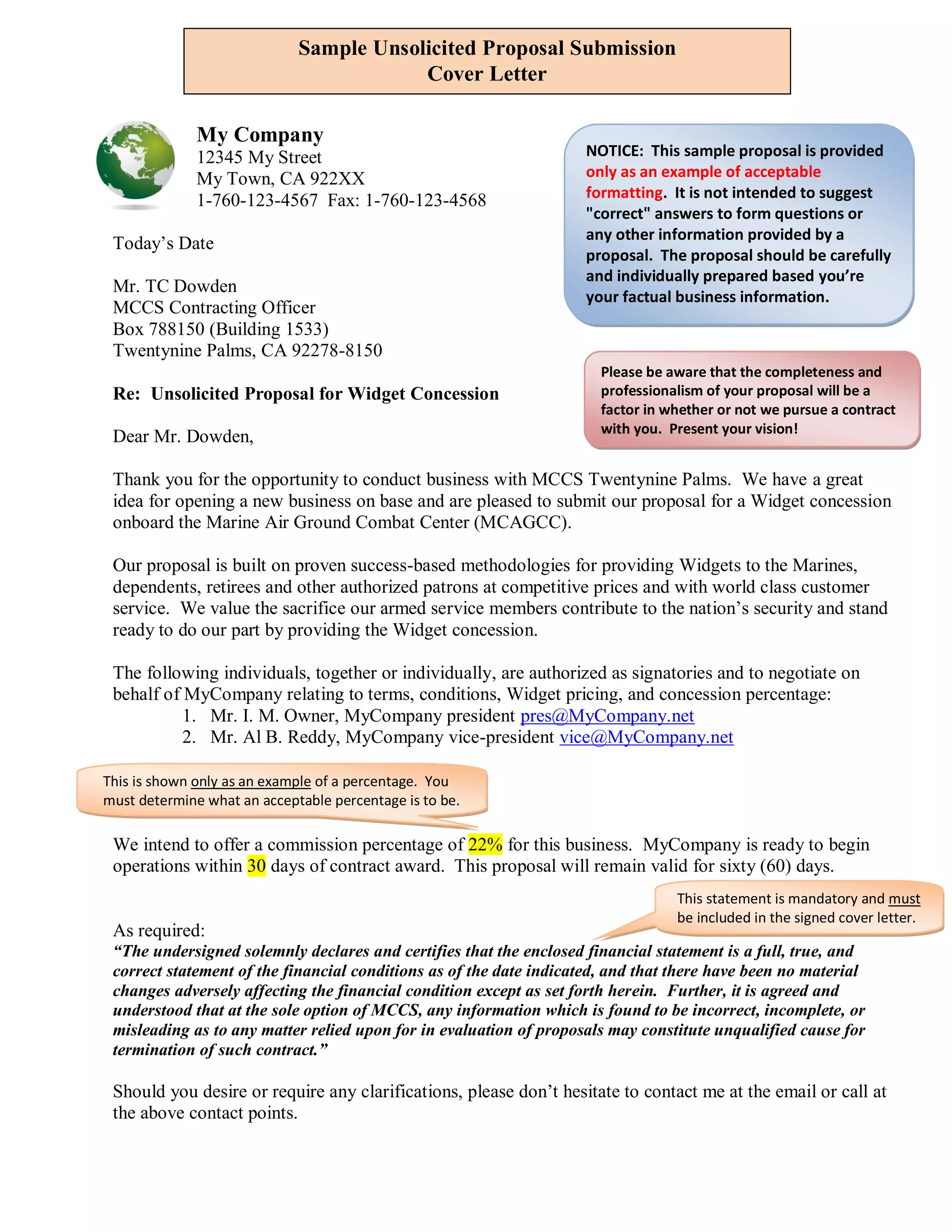 Sample Unsolicited Proposal Submission
                                         Cover Letter

              My Company
              12345 My Street                                       NOTICE: This sample proposal is provided
              My Town, CA 922XX                                     only as an example of acceptable
              1-760-123-4567 Fax: 1-760-123-4568                    formatting. It is not intended to suggest
                                                                    "correct" answers to form questions or
                                                                    any other information provided by a
 Today’s Date
                                                                    proposal. The proposal should be carefully
                                                                    and individually prepared based you’re
 Mr. TC Dowden
                                                                    your factual business information.
 MCCS Contracting Officer
                                                                    provided solely by the Offeror.
 Box 788150 (Building 1533)
 Twentynine Palms, CA 92278-8150
                                                                       Please be aware that the completeness and
 Re: Unsolicited Proposal for Widget Concession                        professionalism of your proposal will be a
                                                                       factor in whether or not we pursue a contract
                                                                       with you. Present your vision!
 Dear Mr. Dowden,

 Thank you for the opportunity to conduct business with MCCS Twentynine Palms. We have a great
 idea for opening a new business on base and are pleased to submit our proposal for a Widget concession
 onboard the Marine Air Ground Combat Center (MCAGCC).

 Our proposal is built on proven success-based methodologies for providing Widgets to the Marines,
 dependents, retirees and other authorized patrons at competitive prices and with world class customer
 service. We value the sacrifice our armed service members contribute to the nation’s security and stand
 ready to do our part by providing the Widget concession.

 The following individuals, together or individually, are authorized as signatories and to negotiate on
 behalf of MyCompany relating to terms, conditions, Widget pricing, and concession percentage:
           1. Mr. I. M. Owner, MyCompany president pres@MyCompany.net
           2. Mr. Al B. Reddy, MyCompany vice-president vice@MyCompany.net

This is shown only as an example of a percentage. You
must determine what an acceptable percentage is to be.

 We intend to offer a commission percentage of 22% for this business. MyCompany is ready to begin
 operations within 30 days of contract award. This proposal will remain valid for sixty (60) days.
                                                                                  This statement is mandatory and must
                                                                                  be included in the signed cover letter.
 As required:
 “The undersigned solemnly declares and certifies that the enclosed financial statement is a full, true, and
 correct statement of the financial conditions as of the date indicated, and that there have been no material
 changes adversely affecting the financial condition except as set forth herein. Further, it is agreed and
 understood that at the sole option of MCCS, any information which is found to be incorrect, incomplete, or
 misleading as to any matter relied upon for in evaluation of proposals may constitute unqualified cause for
 termination of such contract.”

 Should you desire or require any clarifications, please don’t hesitate to contact me at the email or call at
 the above contact points.
 