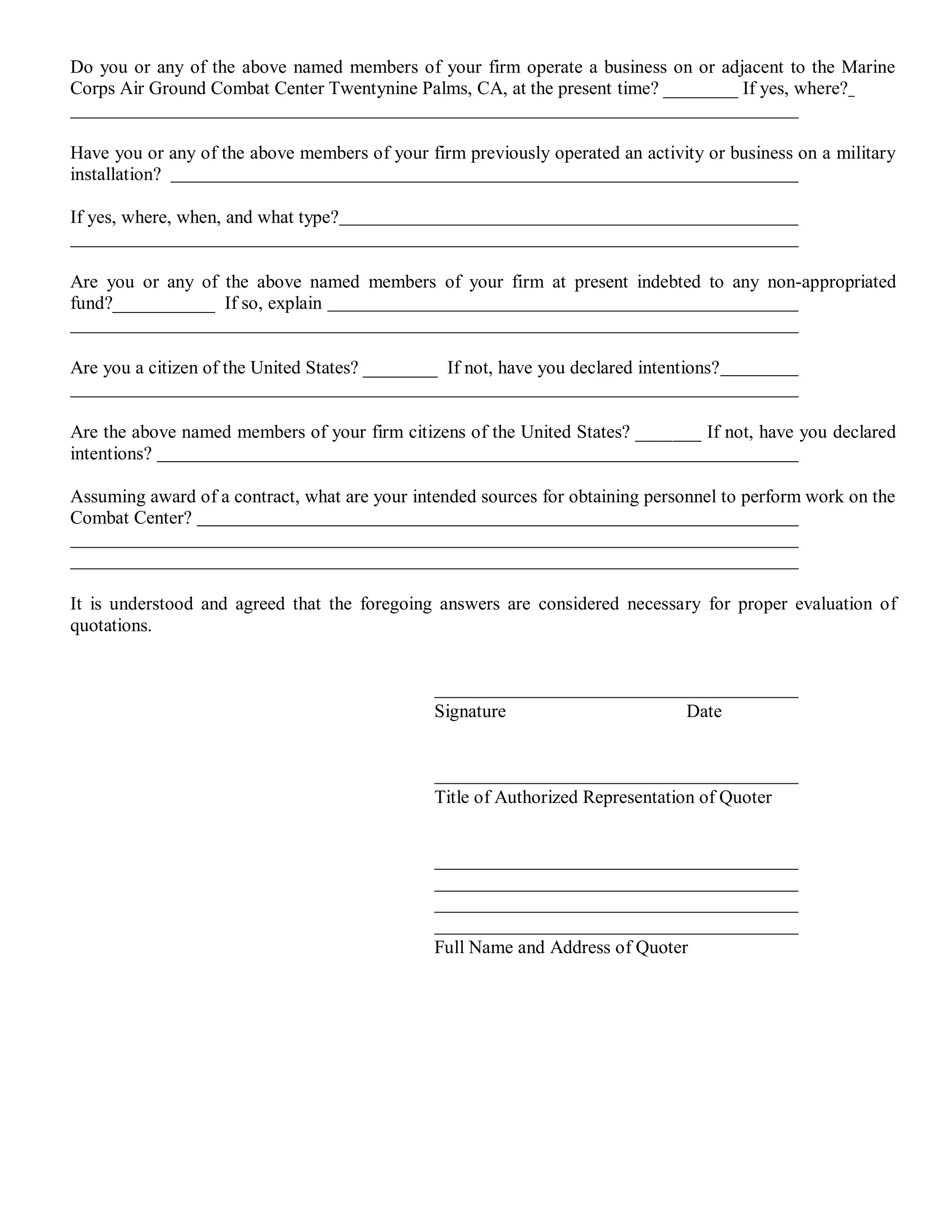 Do you or any of the above named members of your firm operate a business on or adjacent to the Marine
Corps Air Ground Combat Center Twentynine Palms, CA, at the present time? ________ If yes, where?


Have you or any of the above members of your firm previously operated an activity or business on a military
installation?

If yes, where, when, and what type?


Are you or any of the above named members of your firm at present indebted to any non-appropriated
fund?___________ If so, explain


Are you a citizen of the United States? ________ If not, have you declared intentions?


Are the above named members of your firm citizens of the United States? _______ If not, have you declared
intentions?

Assuming award of a contract, what are your intended sources for obtaining personnel to perform work on the
Combat Center?



It is understood and agreed that the foregoing answers are considered necessary for proper evaluation of
quotations.



                                                Signature                        Date



                                                Title of Authorized Representation of Quoter




                                                Full Name and Address of Quoter
 