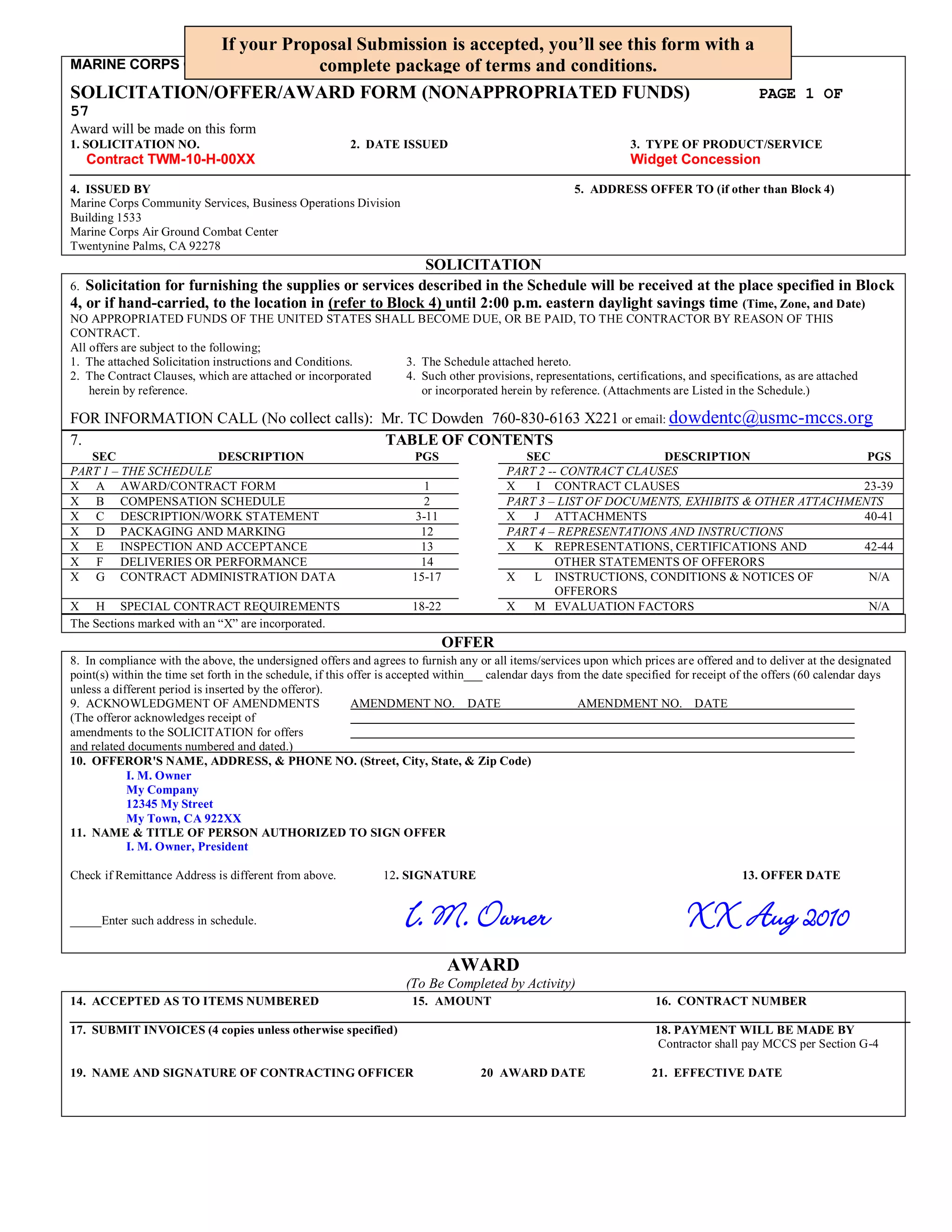If your Proposal Submission is accepted, you’ll see this form with a
                            complete
MARINE CORPS COMMUNITY SERVICES   package of terms and conditions.
SOLICITATION/OFFER/AWARD FORM (NONAPPROPRIATED FUNDS)                              PAGE 1 OF
57PAGE
Award will be made on this form
1. SOLICITATION NO.                                      2. DATE ISSUED                                            3. TYPE OF PRODUCT/SERVICE
     Contract TWM-10-H-00XX                                                                                        Widget Concession

4. ISSUED BY                                                                                           5. ADDRESS OFFER TO (if other than Block 4)
Marine Corps Community Services, Business Operations Division
Building 1533
Marine Corps Air Ground Combat Center
Twentynine Palms, CA 92278
                                                         SOLICITATION
6. Solicitation for furnishing the supplies or services described in the Schedule will be received at the place specified in Block
4, or if hand-carried, to the location in (refer to Block 4) until 2:00 p.m. eastern daylight savings time (Time, Zone, and Date)
NO APPROPRIATED FUNDS OF THE UNITED STATES SHALL BECOME DUE, OR BE PAID, TO THE CONTRACTOR BY REASON OF THIS
CONTRACT.
All offers are subject to the following;
1. The attached Solicitation instructions and Conditions.   3. The Schedule attached hereto.
2. The Contract Clauses, which are attached or incorporated 4. Such other provisions, representations, certifications, and specifications, as are attached
    herein by reference.                                       or incorporated herein by reference. (Attachments are Listed in the Schedule.)

FOR INFORMATION CALL (No collect calls): Mr. TC Dowden 760-830-6163 X221 or email: dowdentc@usmc-mccs.org
7.                                       TABLE OF CONTENTS
   SEC                DESCRIPTION                                     PGS                   SEC                  DESCRIPTION                   PGS
PART 1 – THE SCHEDULE                                                                    PART 2 -- CONTRACT CLAUSES
X A AWARD/CONTRACT FORM                                                  1               X   I CONTRACT CLAUSES                               23-39
X B COMPENSATION SCHEDULE                                                2               PART 3 – LIST OF DOCUMENTS, EXHIBITS & OTHER ATTACHMENTS
X C DESCRIPTION/WORK STATEMENT                                         3-11              X   J ATTACHMENTS                                    40-41
X D PACKAGING AND MARKING                                               12               PART 4 – REPRESENTATIONS AND INSTRUCTIONS
X E INSPECTION AND ACCEPTANCE                                           13               X   K REPRESENTATIONS, CERTIFICATIONS AND            42-44
X F DELIVERIES OR PERFORMANCE                                           14                        OTHER STATEMENTS OF OFFERORS
X G CONTRACT ADMINISTRATION DATA                                      15-17              X   L INSTRUCTIONS, CONDITIONS & NOTICES OF           N/A
                                                                                                  OFFERORS
X H SPECIAL CONTRACT REQUIREMENTS                                     18-22              X   M EVALUATION FACTORS                              N/A
The Sections marked with an “X” are incorporated.
                                                                              OFFER
8. In compliance with the above, the undersigned offers and agrees to furnish any or all items/services upon which prices ar e offered and to deliver at the designated
point(s) within the time set forth in the schedule, if this offer is accepted within___ calendar days from the date specified for receipt of the offers (60 calendar days
unless a different period is inserted by the offeror).
9. ACKNOWLEDGMENT OF AMENDMENTS                              AMENDMENT NO. DATE                           AMENDMENT NO. DATE
(The offeror acknowledges receipt of
amendments to the SOLICITATION for offers
and related documents numbered and dated.)
10. OFFEROR'S NAME, ADDRESS, & PHONE NO. (Street, City, State, & Zip Code)
            I. M. Owner
            My Company
            12345 My Street
            My Town, CA 922XX
11. NAME & TITLE OF PERSON AUTHORIZED TO SIGN OFFER
            I. M. Owner, President

Check if Remittance Address is different from above.            12. SIGNATURE                                                             13. OFFER DATE


_____Enter such address in schedule.                                 I. M. Owner                                              XX Aug 2010
                                                                              AWARD
                                                                     (To Be Completed by Activity)
14. ACCEPTED AS TO ITEMS NUMBERED                                     15. AMOUNT                                        16. CONTRACT NUMBER

17. SUBMIT INVOICES (4 copies unless otherwise specified)                                                               18. PAYMENT WILL BE MADE BY
                                                                                                                        Contractor shall pay MCCS per Section G-4

19. NAME AND SIGNATURE OF CONTRACTING OFFICER                                       20 AWARD DATE                      21. EFFECTIVE DATE
 