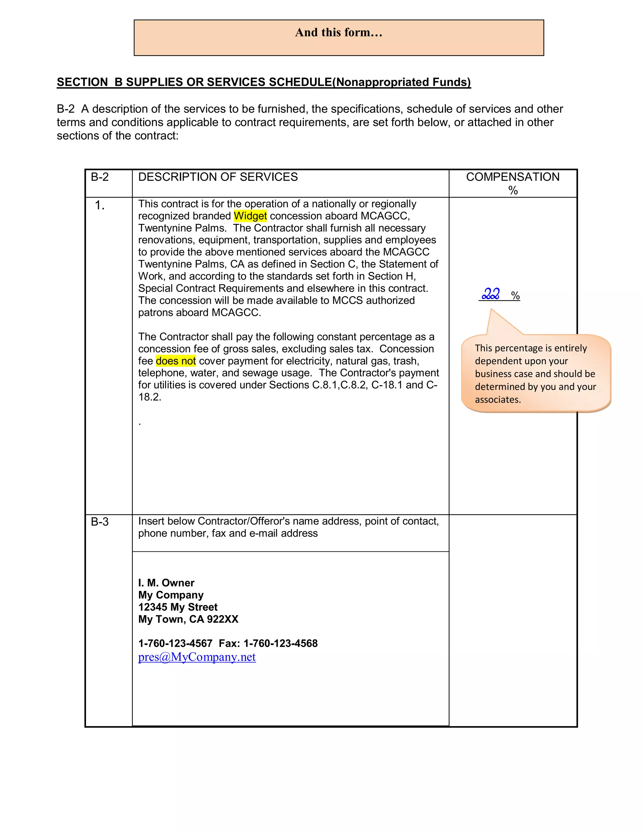 And this form…


SECTION B SUPPLIES OR SERVICES SCHEDULE(Nonappropriated Funds)

B-2 A description of the services to be furnished, the specifications, schedule of services and other
terms and conditions applicable to contract requirements, are set forth below, or attached in other
sections of the contract:


      B-2       DESCRIPTION OF SERVICES                                              COMPENSATION
                                                                                          %
       1.       This contract is for the operation of a nationally or regionally
                recognized branded Widget concession aboard MCAGCC,
                Twentynine Palms. The Contractor shall furnish all necessary
                renovations, equipment, transportation, supplies and employees
                to provide the above mentioned services aboard the MCAGCC
                Twentynine Palms, CA as defined in Section C, the Statement of
                Work, and according to the standards set forth in Section H,
                Special Contract Requirements and elsewhere in this contract.
                The concession will be made available to MCCS authorized
                                                                                       22    %
                patrons aboard MCAGCC.

                The Contractor shall pay the following constant percentage as a
                concession fee of gross sales, excluding sales tax. Concession        This percentage is entirely
                fee does not cover payment for electricity, natural gas, trash,       dependent upon your
                telephone, water, and sewage usage. The Contractor's payment          business case and should be
                for utilities is covered under Sections C.8.1,C.8.2, C-18.1 and C-    determined by you and your
                18.2.                                                                 associates.

                .




      B-3       Insert below Contractor/Offeror's name address, point of contact,
                phone number, fax and e-mail address



                I. M. Owner
                My Company
                12345 My Street
                My Town, CA 922XX

                1-760-123-4567 Fax: 1-760-123-4568
                pres@MyCompany.net
 