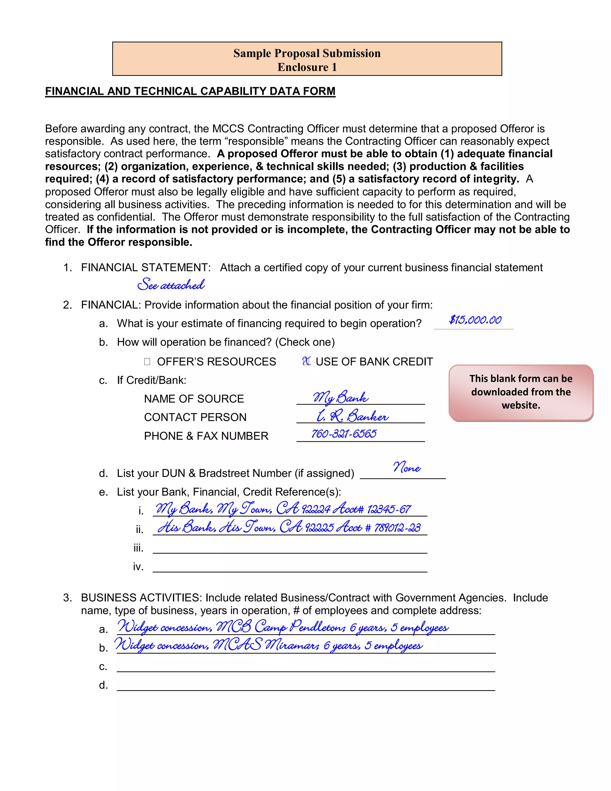 Sample Proposal Submission
                                               Enclosure 1

FINANCIAL AND TECHNICAL CAPABILITY DATA FORM


Before awarding any contract, the MCCS Contracting Officer must determine that a proposed Offeror is
responsible. As used here, the term “responsible” means the Contracting Officer can reasonably expect
satisfactory contract performance. A proposed Offeror must be able to obtain (1) adequate financial
resources; (2) organization, experience, & technical skills needed; (3) production & facilities
required; (4) a record of satisfactory performance; and (5) a satisfactory record of integrity. A
proposed Offeror must also be legally eligible and have sufficient capacity to perform as required,
considering all business activities. The preceding information is needed to for this determination and will be
treated as confidential. The Offeror must demonstrate responsibility to the full satisfaction of the Contracting
Officer. If the information is not provided or is incomplete, the Contracting Officer may not be able to
find the Offeror responsible.

   1. FINANCIAL STATEMENT: Attach a certified copy of your current business financial statement
                   See attached
   2. FINANCIAL: Provide information about the financial position of your firm:
           a. What is your estimate of financing required to begin operation?         $15,000.00
                                                                                  _____________
           b. How will operation be financed? (Check one)
                          OFFER’S RESOURCES           X USE OF BANK CREDIT
           c. If Credit/Bank:                                                             This blank form can be
                                                                                          downloaded from the
                         NAME OF SOURCE                 My Bank
                                                     _____________________
                                                                                                 website.
                         CONTACT PERSON                 I. R. Banker
                                                     _____________________
                         PHONE & FAX NUMBER            760-321-6565
                                                     _____________________

                                                                          None
           d. List your DUN & Bradstreet Number (if assigned) ______________
           e. List your Bank, Financial, Credit Reference(s):
                           My Bank, My Town, CA 92224 Acct# 12345-67
                    i. _____________________________________________
                   ii.     His Bank, His Town, CA 92225 Acct # 789012-23
                          _____________________________________________
                   iii. _____________________________________________
                   iv. _____________________________________________

   3. BUSINESS ACTIVITIES: Include related Business/Contract with Government Agencies. Include
      name, type of business, years in operation, # of employees and complete address:
                Widget concession, MCB Camp Pendleton; 6 years, 5 employees
           a. ______________________________________________________________
           b.   Widget concession, MCAS Miramar; 6 years, 5 employees
                ______________________________________________________________
           c. ______________________________________________________________
           d. ______________________________________________________________
 