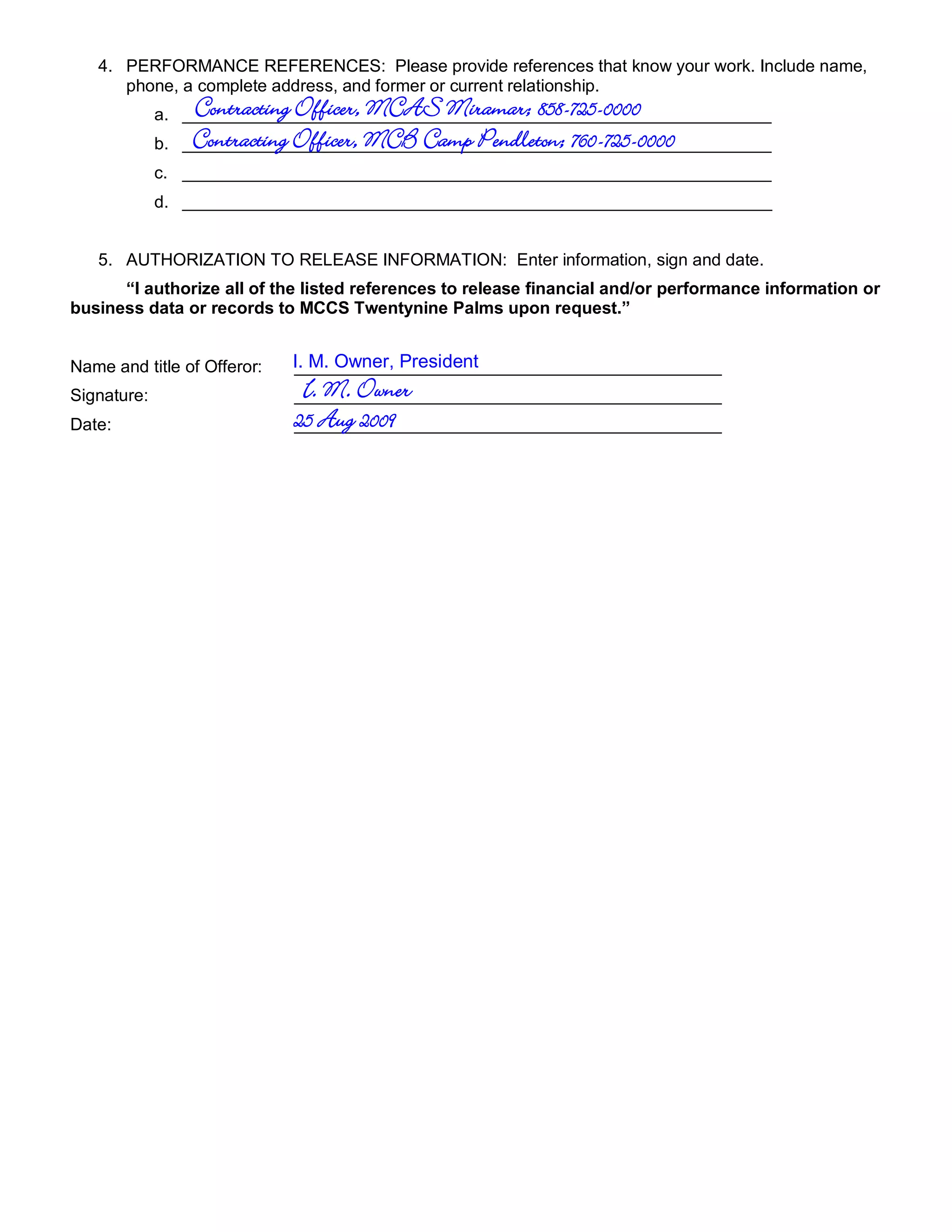 4. PERFORMANCE REFERENCES: Please provide references that know your work. Include name,
      phone, a complete address, and former or current relationship.
                   Contracting Officer, MCAS Miramar; 858-725-0000
             a. ______________________________________________________________
             b.    Contracting Officer, MCB Camp Pendleton; 760-725-0000
                  ______________________________________________________________
             c. ______________________________________________________________
             d. ______________________________________________________________


   5. AUTHORIZATION TO RELEASE INFORMATION: Enter information, sign and date.
      “I authorize all of the listed references to release financial and/or performance information or
business data or records to MCCS Twentynine Palms upon request.”


Name and title of Offeror:   I. M. Owner, President
                             _____________________________________________
Signature:                    I. M. Owner
                             _____________________________________________
Date:                        25 Aug 2009
                             _____________________________________________
 