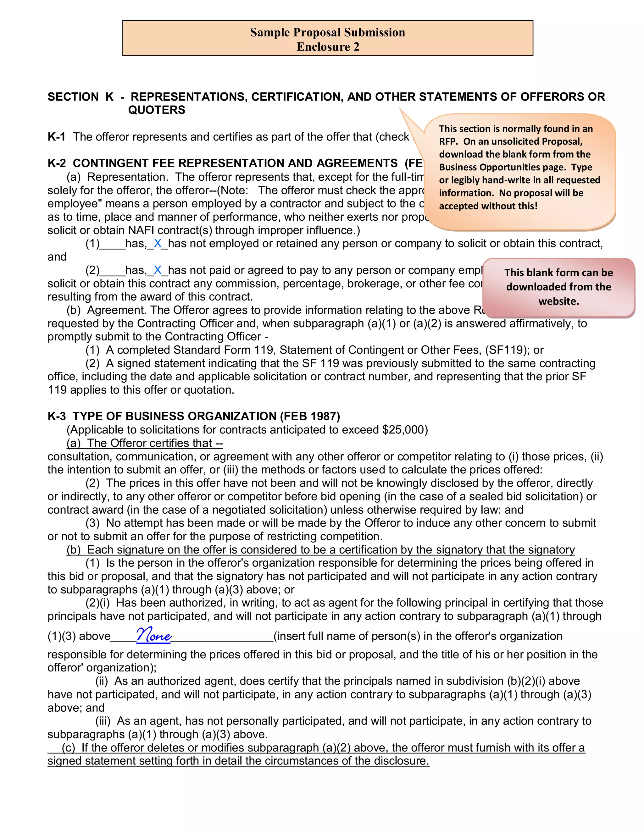 Sample Proposal Submission
                                                 Enclosure 2


SECTION K - REPRESENTATIONS, CERTIFICATION, AND OTHER STATEMENTS OF OFFERORS OR
            QUOTERS
                                                                                 This section is normally found in an
K-1 The offeror represents and certifies as part of the offer that (check or complete all applicableProposal,
                                                                               RFP. On an unsolicited items.)
                                                                                 download the blank form from the
K-2 CONTINGENT FEE REPRESENTATION AND AGREEMENTS (FEB 87)                       Business Opportunities page. Type
     (a) Representation. The offeror represents that, except for the full-time bona fidehand-write in all requested
                                                                                or legibly employees working
solely for the offeror, the offeror--(Note: The offeror must check the appropriate boxes. No"bona fide be
                                                                                information. A proposal will
employee" means a person employed by a contractor and subject to the contractor's without this! and control
                                                                                accepted supervision
as to time, place and manner of performance, who neither exerts nor proposes to exert improper influence to
solicit or obtain NAFI contract(s) through improper influence.)
         (1)____has,_X_has not employed or retained any person or company to solicit or obtain this contract,
and
         (2)____has,_X_has not paid or agreed to pay to any person or company employed or retained to can be
                                                                                             This blank form
solicit or obtain this contract any commission, percentage, brokerage, or other fee contingent upon or from the
                                                                                              downloaded
resulting from the award of this contract.                                                            website.
     (b) Agreement. The Offeror agrees to provide information relating to the above Representation as
requested by the Contracting Officer and, when subparagraph (a)(1) or (a)(2) is answered affirmatively, to
promptly submit to the Contracting Officer -
         (1) A completed Standard Form 119, Statement of Contingent or Other Fees, (SF119); or
         (2) A signed statement indicating that the SF 119 was previously submitted to the same contracting
office, including the date and applicable solicitation or contract number, and representing that the prior SF
119 applies to this offer or quotation.

K-3 TYPE OF BUSINESS ORGANIZATION (FEB 1987)
    (Applicable to solicitations for contracts anticipated to exceed $25,000)
    (a) The Offeror certifies that --
consultation, communication, or agreement with any other offeror or competitor relating to (i) those prices, (ii)
the intention to submit an offer, or (iii) the methods or factors used to calculate the prices offered:
        (2) The prices in this offer have not been and will not be knowingly disclosed by the offeror, directly
or indirectly, to any other offeror or competitor before bid opening (in the case of a sealed bid solicitation) or
contract award (in the case of a negotiated solicitation) unless otherwise required by law: and
        (3) No attempt has been made or will be made by the Offeror to induce any other concern to submit
or not to submit an offer for the purpose of restricting competition.
    (b) Each signature on the offer is considered to be a certification by the signatory that the signatory
        (1) Is the person in the offeror's organization responsible for determining the prices being offered in
this bid or proposal, and that the signatory has not participated and will not participate in any action contrary
to subparagraphs (a)(1) through (a)(3) above; or
        (2)(i) Has been authorized, in writing, to act as agent for the following principal in certifying that those
principals have not participated, and will not participate in any action contrary to subparagraph (a)(1) through
(1)(3) above____  None________________(insert full name of person(s) in the offeror's organization
responsible for determining the prices offered in this bid or proposal, and the title of his or her position in the
offeror' organization);
           (ii) As an authorized agent, does certify that the principals named in subdivision (b)(2)(i) above
have not participated, and will not participate, in any action contrary to subparagraphs (a)(1) through (a)(3)
above; and
           (iii) As an agent, has not personally participated, and will not participate, in any action contrary to
subparagraphs (a)(1) through (a)(3) above.
   (c) If the offeror deletes or modifies subparagraph (a)(2) above, the offeror must furnish with its offer a
signed statement setting forth in detail the circumstances of the disclosure.
 