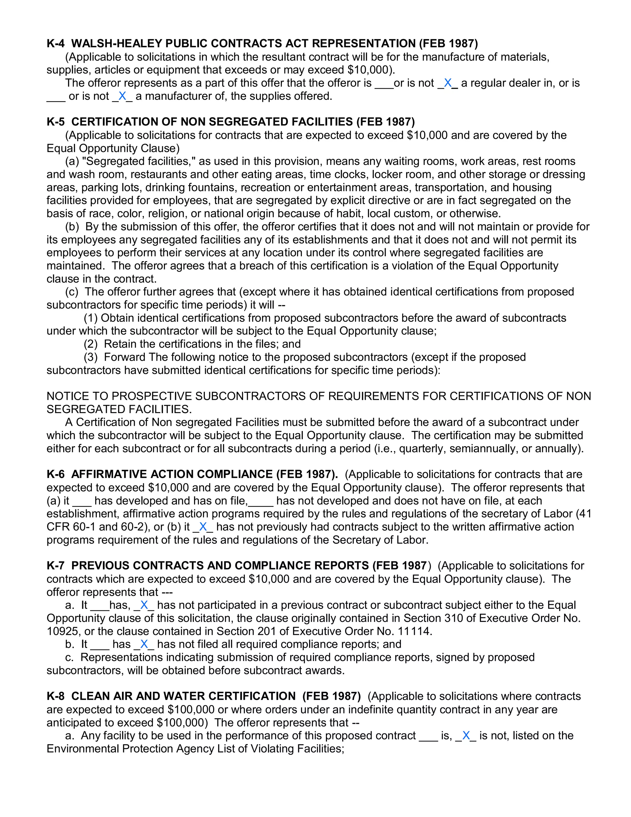 K-4 WALSH-HEALEY PUBLIC CONTRACTS ACT REPRESENTATION (FEB 1987)
   (Applicable to solicitations in which the resultant contract will be for the manufacture of materials,
supplies, articles or equipment that exceeds or may exceed $10,000).
   The offeror represents as a part of this offer that the offeror is ___or is not _X_ a regular dealer in, or is
___ or is not _X_ a manufacturer of, the supplies offered.

K-5 CERTIFICATION OF NON SEGREGATED FACILITIES (FEB 1987)
     (Applicable to solicitations for contracts that are expected to exceed $10,000 and are covered by the
Equal Opportunity Clause)
     (a) "Segregated facilities," as used in this provision, means any waiting rooms, work areas, rest rooms
and wash room, restaurants and other eating areas, time clocks, locker room, and other storage or dressing
areas, parking lots, drinking fountains, recreation or entertainment areas, transportation, and housing
facilities provided for employees, that are segregated by explicit directive or are in fact segregated on the
basis of race, color, religion, or national origin because of habit, local custom, or otherwise.
     (b) By the submission of this offer, the offeror certifies that it does not and will not maintain or provide for
its employees any segregated facilities any of its establishments and that it does not and will not permit its
employees to perform their services at any location under its control where segregated facilities are
maintained. The offeror agrees that a breach of this certification is a violation of the Equal Opportunity
clause in the contract.
     (c) The offeror further agrees that (except where it has obtained identical certifications from proposed
subcontractors for specific time periods) it will --
         (1) Obtain identical certifications from proposed subcontractors before the award of subcontracts
under which the subcontractor will be subject to the Equal Opportunity clause;
         (2) Retain the certifications in the files; and
         (3) Forward The following notice to the proposed subcontractors (except if the proposed
subcontractors have submitted identical certifications for specific time periods):

NOTICE TO PROSPECTIVE SUBCONTRACTORS OF REQUIREMENTS FOR CERTIFICATIONS OF NON
SEGREGATED FACILITIES.
    A Certification of Non segregated Facilities must be submitted before the award of a subcontract under
which the subcontractor will be subject to the Equal Opportunity clause. The certification may be submitted
either for each subcontract or for all subcontracts during a period (i.e., quarterly, semiannually, or annually).

K-6 AFFIRMATIVE ACTION COMPLIANCE (FEB 1987). (Applicable to solicitations for contracts that are
expected to exceed $10,000 and are covered by the Equal Opportunity clause). The offeror represents that
(a) it ___ has developed and has on file,____ has not developed and does not have on file, at each
establishment, affirmative action programs required by the rules and regulations of the secretary of Labor (41
CFR 60-1 and 60-2), or (b) it _X_ has not previously had contracts subject to the written affirmative action
programs requirement of the rules and regulations of the Secretary of Labor.

K-7 PREVIOUS CONTRACTS AND COMPLIANCE REPORTS (FEB 1987) (Applicable to solicitations for
contracts which are expected to exceed $10,000 and are covered by the Equal Opportunity clause). The
offeror represents that ---
    a. It ___has, _X_ has not participated in a previous contract or subcontract subject either to the Equal
Opportunity clause of this solicitation, the clause originally contained in Section 310 of Executive Order No.
10925, or the clause contained in Section 201 of Executive Order No. 11114.
    b. It ___ has _X_ has not filed all required compliance reports; and
    c. Representations indicating submission of required compliance reports, signed by proposed
subcontractors, will be obtained before subcontract awards.

K-8 CLEAN AIR AND WATER CERTIFICATION (FEB 1987) (Applicable to solicitations where contracts
are expected to exceed $100,000 or where orders under an indefinite quantity contract in any year are
anticipated to exceed $100,000) The offeror represents that --
    a. Any facility to be used in the performance of this proposed contract ___ is, _X_ is not, listed on the
Environmental Protection Agency List of Violating Facilities;
 