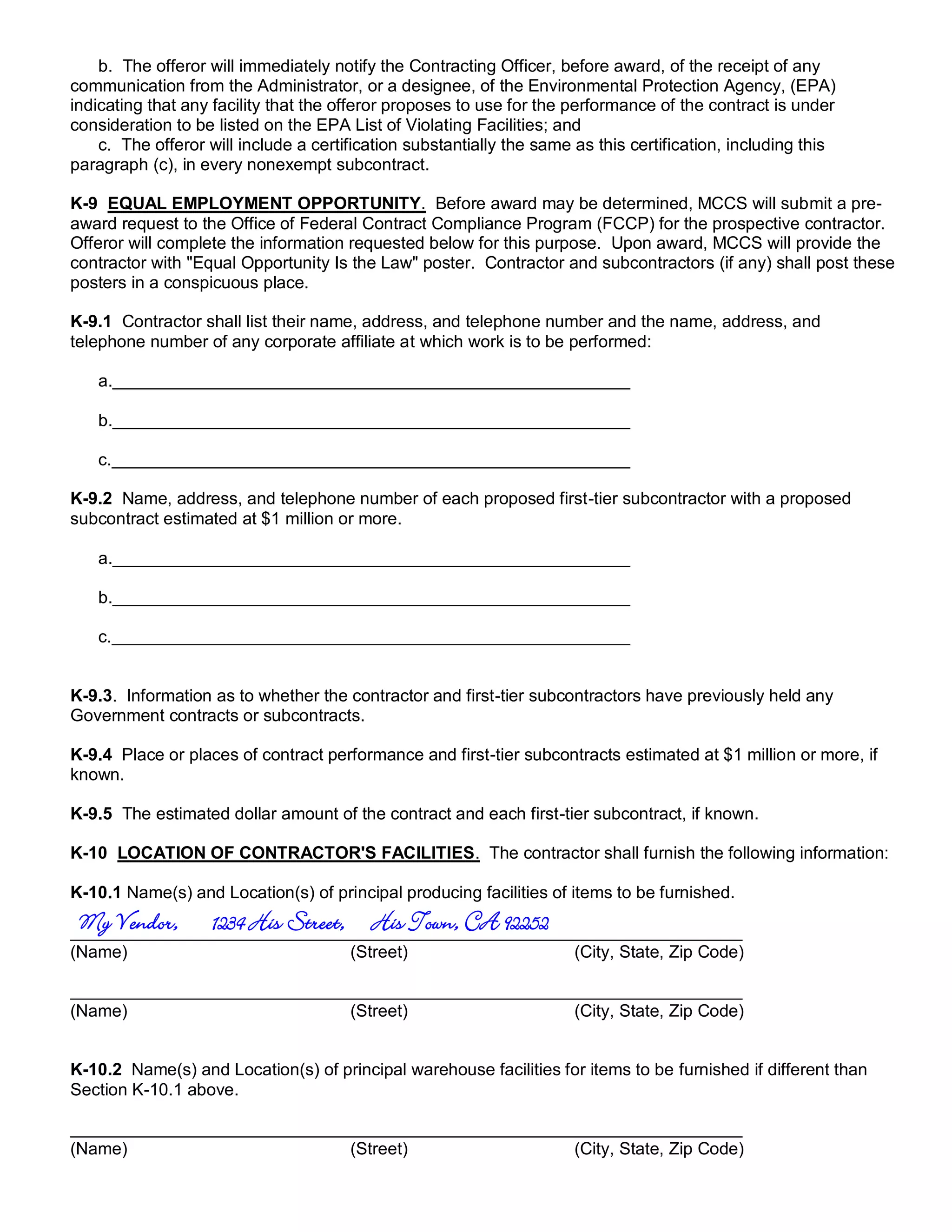 b. The offeror will immediately notify the Contracting Officer, before award, of the receipt of any
communication from the Administrator, or a designee, of the Environmental Protection Agency, (EPA)
indicating that any facility that the offeror proposes to use for the performance of the contract is under
consideration to be listed on the EPA List of Violating Facilities; and
    c. The offeror will include a certification substantially the same as this certification, including this
paragraph (c), in every nonexempt subcontract.

K-9 EQUAL EMPLOYMENT OPPORTUNITY. Before award may be determined, MCCS will submit a pre-
award request to the Office of Federal Contract Compliance Program (FCCP) for the prospective contractor.
Offeror will complete the information requested below for this purpose. Upon award, MCCS will provide the
contractor with "Equal Opportunity Is the Law" poster. Contractor and subcontractors (if any) shall post these
posters in a conspicuous place.

K-9.1 Contractor shall list their name, address, and telephone number and the name, address, and
telephone number of any corporate affiliate at which work is to be performed:

   a.

   b.

   c.

K-9.2 Name, address, and telephone number of each proposed first-tier subcontractor with a proposed
subcontract estimated at $1 million or more.

   a.

   b.

   c.


K-9.3. Information as to whether the contractor and first-tier subcontractors have previously held any
Government contracts or subcontracts.

K-9.4 Place or places of contract performance and first-tier subcontracts estimated at $1 million or more, if
known.

K-9.5 The estimated dollar amount of the contract and each first-tier subcontract, if known.

K-10 LOCATION OF CONTRACTOR'S FACILITIES. The contractor shall furnish the following information:

K-10.1 Name(s) and Location(s) of principal producing facilities of items to be furnished.
 My Vendor,        1234 His Street, His Town, CA 92252
(Name)                                 (Street)                        (City, State, Zip Code)


(Name)                                 (Street)                        (City, State, Zip Code)


K-10.2 Name(s) and Location(s) of principal warehouse facilities for items to be furnished if different than
Section K-10.1 above.


(Name)                                 (Street)                        (City, State, Zip Code)
 