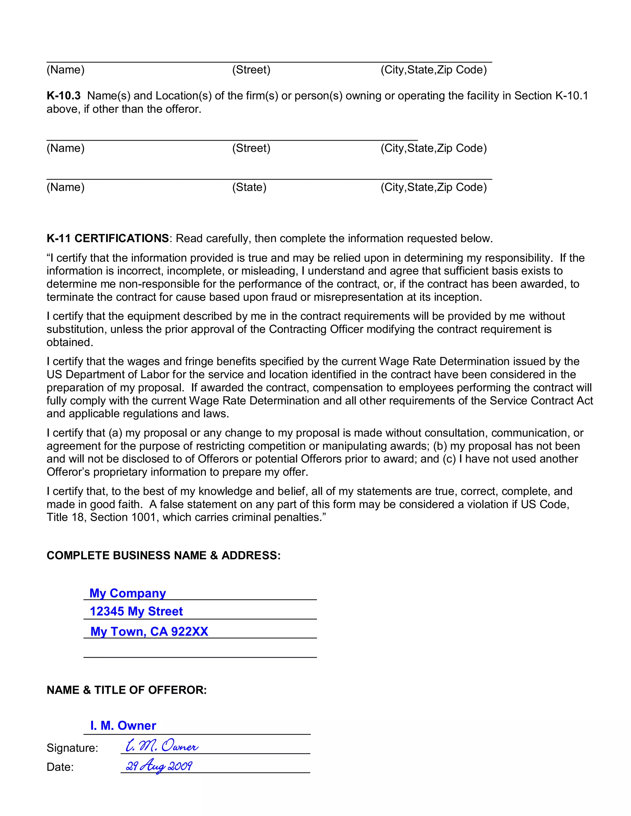 (Name)                                (Street)                       (City,State,Zip Code)

K-10.3 Name(s) and Location(s) of the firm(s) or person(s) owning or operating the facility in Section K-10.1
above, if other than the offeror.


(Name)                                (Street)                       (City,State,Zip Code)


(Name)                                (State)                        (City,State,Zip Code)



K-11 CERTIFICATIONS: Read carefully, then complete the information requested below.
“I certify that the information provided is true and may be relied upon in determining my responsibility. If the
information is incorrect, incomplete, or misleading, I understand and agree that sufficient basis exists to
determine me non-responsible for the performance of the contract, or, if the contract has been awarded, to
terminate the contract for cause based upon fraud or misrepresentation at its inception.
I certify that the equipment described by me in the contract requirements will be provided by me without
substitution, unless the prior approval of the Contracting Officer modifying the contract requirement is
obtained.
I certify that the wages and fringe benefits specified by the current Wage Rate Determination issued by the
US Department of Labor for the service and location identified in the contract have been considered in the
preparation of my proposal. If awarded the contract, compensation to employees performing the contract will
fully comply with the current Wage Rate Determination and all other requirements of the Service Contract Act
and applicable regulations and laws.
I certify that (a) my proposal or any change to my proposal is made without consultation, communication, or
agreement for the purpose of restricting competition or manipulating awards; (b) my proposal has not been
and will not be disclosed to of Offerors or potential Offerors prior to award; and (c) I have not used another
Offeror’s proprietary information to prepare my offer.
I certify that, to the best of my knowledge and belief, all of my statements are true, correct, complete, and
made in good faith. A false statement on any part of this form may be considered a violation if US Code,
Title 18, Section 1001, which carries criminal penalties.”


COMPLETE BUSINESS NAME & ADDRESS:


         My Company
        _____________________________________
         12345 My Street
        _____________________________________
         My Town, CA 922XX
        _____________________________________
        _____________________________________


NAME & TITLE OF OFFEROR:


         I. M. Owner
        ____________________________________
Signature:      I. M. Owner
               ______________________________
Date:           29 Aug 2009
               ______________________________
 