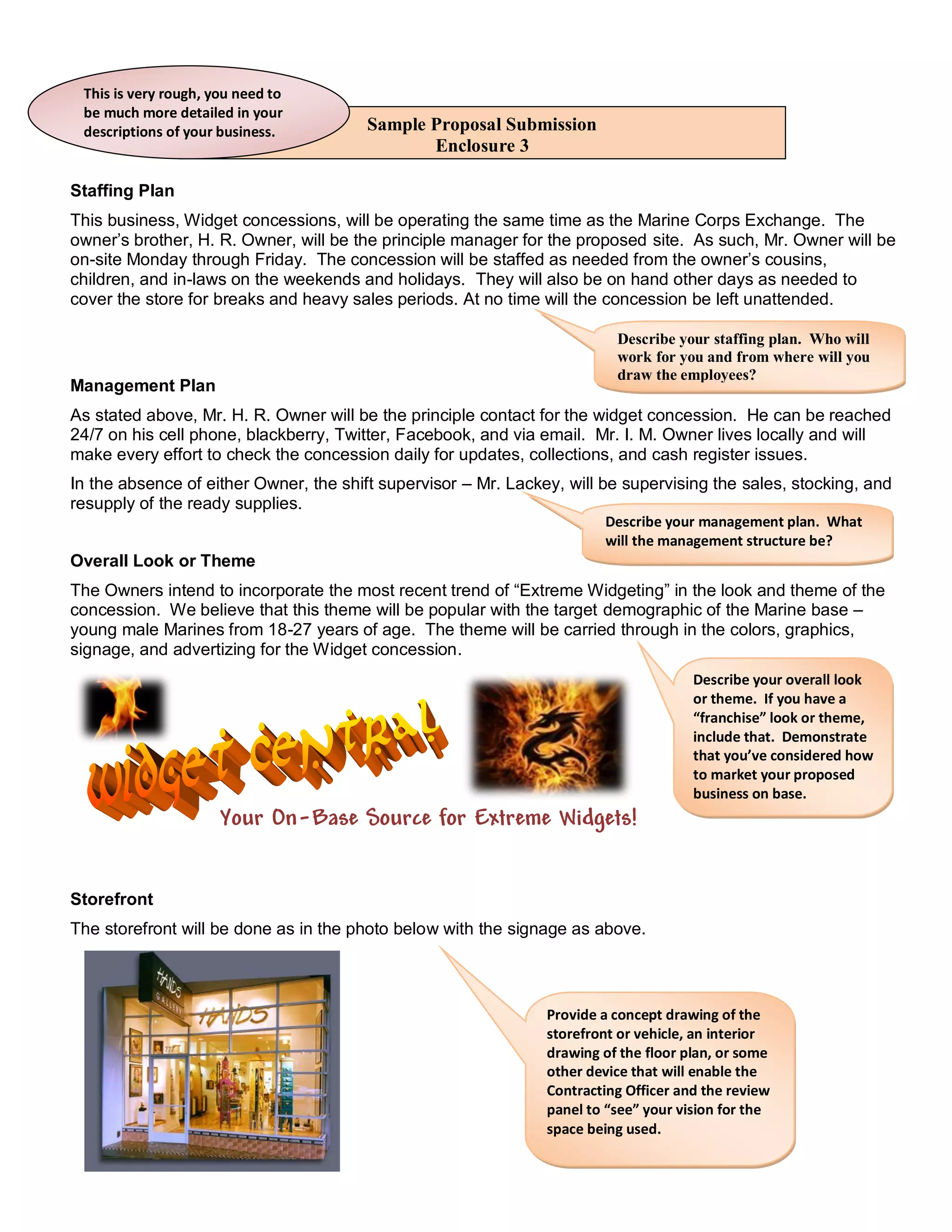 This is very rough, you need to
 be much more detailed in your
 descriptions of your business.         Sample Proposal Submission
                                               Enclosure 3

Staffing Plan
This business, Widget concessions, will be operating the same time as the Marine Corps Exchange. The
owner’s brother, H. R. Owner, will be the principle manager for the proposed site. As such, Mr. Owner will be
on-site Monday through Friday. The concession will be staffed as needed from the owner’s cousins,
children, and in-laws on the weekends and holidays. They will also be on hand other days as needed to
cover the store for breaks and heavy sales periods. At no time will the concession be left unattended.

                                                                          Describe your staffing plan. Who will
                                                                          work for you and from where will you
                                                                          draw the employees?
Management Plan
As stated above, Mr. H. R. Owner will be the principle contact for the widget concession. He can be reached
24/7 on his cell phone, blackberry, Twitter, Facebook, and via email. Mr. I. M. Owner lives locally and will
make every effort to check the concession daily for updates, collections, and cash register issues.
In the absence of either Owner, the shift supervisor – Mr. Lackey, will be supervising the sales, stocking, and
resupply of the ready supplies.
                                                                        Describe your management plan. What
                                                                        will the management structure be?
Overall Look or Theme
The Owners intend to incorporate the most recent trend of “Extreme Widgeting” in the look and theme of the
concession. We believe that this theme will be popular with the target demographic of the Marine base –
young male Marines from 18-27 years of age. The theme will be carried through in the colors, graphics,
signage, and advertizing for the Widget concession.
                                                                                      Describe your overall look
                                                                                      or theme. If you have a
                                                                                      “franchise” look or theme,
                                                                                      include that. Demonstrate
                                                                                      that you’ve considered how
                                                                                      to market your proposed
                                                                                      business on base.
                      Your On-Base Source for Extreme Widgets!


Storefront
The storefront will be done as in the photo below with the signage as above.



                                                                Provide a concept drawing of the
                                                                storefront or vehicle, an interior
                                                                drawing of the floor plan, or some
                                                                other device that will enable the
                                                                Contracting Officer and the review
                                                                panel to “see” your vision for the
                                                                space being used.
 