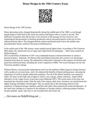 Home Design in the 19th Century Essay
Home Design in the 19th Century
Home decorating styles changed dramatically during the middle part of the 1800 s, even though
design began to refer back to the styles the century had begun with as it came to an end. This
difference in popular taste did not just evolve because of the passage of time, however; new
technological advancements in furniture production and an increased interest in the arts of Asia
influenced home décor. The changing British culture manifested itself in how the middle class
decorated their homes, and how they perceived themselves.
In the earlier part of the 19th century, tastes tended toward lighter looks. According to The Victorian
Web online site, Satinwood was in vogue and a light finish for mahogany ... Show more content on
Helpwriting.net ...
The Crystal Palace Exhibition of 1851 was a landmark because it featured furniture so ornate it
became tasteless . Stokstad s Art History (Revised Edition) describes the concern over the designs
featured in the show by saying, The elaboration of decorative elements at the expense of function and
good taste distressed many, including the event s organizers (1006). The excess had gone too far; the
Victorians needed a change.
William Morris, convinced that industrialism itself was the problem (1006), began to design furniture
with a medieval, yet more basic, style. He endorsed the benefits of hand crafting pieces, stressing the
importance of work by people rather than machines. Not all of the Morris furniture was expensive,
either: the chair on the right side of figure 6, below, was a cheap, simple, and basic...hand crafted
alternative to the vulgar excess of previous years (Stokstad 1007). The social unrest at the time was
translated into furniture trends. Near the end of the century, dark, heavy furniture was transformed into
lighter looking and lighter colored again. This was partly due to the increasing interest in the
simplicity of Japanese designs; bamboo, and blue and white china replaced the ornate knickknacks. At
the same time, perhaps as a reaction to the influence of foreign cultures, collecting antique furniture
became popular. Again, Jane Eyre is not excluded from this trend: she
... Get more on HelpWriting.net ...
 