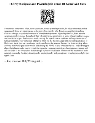 The Psychological And Psychological Crises Of Kuber And Yank
Sometimes, rather most often, some questions, raised by the impuissant,are never answered; rather
suppressed. Some are never raised as the powerless people, who do not possess the internal and
external courage to pose the hundreds of unanswered questions regarding survival, have been in
severe crisis of existence throughout their life span living as inferior, in terms of every acknowledged
and unacknowledged fundamental needs, among the superior as an evidence and representative of
furtive humanity. This work is an attempt to point out the psychological and physiological crises of
Kuber and Yank, that are contributed by the conflicting factors and forces exist in the society where
extreme dichotomy prevails between and among the people of two opposite classes : one is the upper
class, that always endeavors to exploit the opposite class and, sometimes, homogenous class as well
and the other is the lower class that is always exploited in different forms with the mechanical tools
adopted cunningly, foolishly, intentionally, unintentionally and consciously or subconsciously by the
upper class.
... Get more on HelpWriting.net ...
 