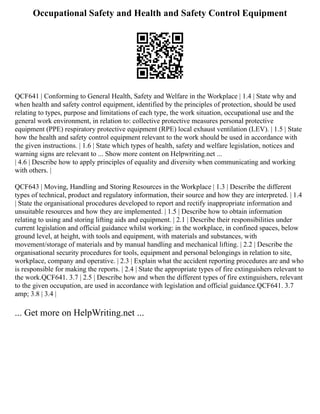 Occupational Safety and Health and Safety Control Equipment
QCF641 | Conforming to General Health, Safety and Welfare in the Workplace | 1.4 | State why and
when health and safety control equipment, identified by the principles of protection, should be used
relating to types, purpose and limitations of each type, the work situation, occupational use and the
general work environment, in relation to: collective protective measures personal protective
equipment (PPE) respiratory protective equipment (RPE) local exhaust ventilation (LEV). | 1.5 | State
how the health and safety control equipment relevant to the work should be used in accordance with
the given instructions. | 1.6 | State which types of health, safety and welfare legislation, notices and
warning signs are relevant to ... Show more content on Helpwriting.net ...
| 4.6 | Describe how to apply principles of equality and diversity when communicating and working
with others. |
QCF643 | Moving, Handling and Storing Resources in the Workplace | 1.3 | Describe the different
types of technical, product and regulatory information, their source and how they are interpreted. | 1.4
| State the organisational procedures developed to report and rectify inappropriate information and
unsuitable resources and how they are implemented. | 1.5 | Describe how to obtain information
relating to using and storing lifting aids and equipment. | 2.1 | Describe their responsibilities under
current legislation and official guidance whilst working: in the workplace, in confined spaces, below
ground level, at height, with tools and equipment, with materials and substances, with
movement/storage of materials and by manual handling and mechanical lifting. | 2.2 | Describe the
organisational security procedures for tools, equipment and personal belongings in relation to site,
workplace, company and operative. | 2.3 | Explain what the accident reporting procedures are and who
is responsible for making the reports. | 2.4 | State the appropriate types of fire extinguishers relevant to
the work.QCF641. 3.7 | 2.5 | Describe how and when the different types of fire extinguishers, relevant
to the given occupation, are used in accordance with legislation and official guidance.QCF641. 3.7
amp; 3.8 | 3.4 |
... Get more on HelpWriting.net ...
 