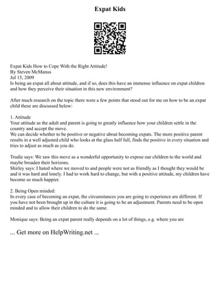 Expat Kids
Expat Kids How to Cope With the Right Attitude!
By Steven McManus
Jul 15, 2009
Is being an expat all about attitude, and if so, does this have an immense influence on expat children
and how they perceive their situation in this new environment?
After much research on the topic there were a few points that stood out for me on how to be an expat
child these are discussed below:
1. Attitude
Your attitude as the adult and parent is going to greatly influence how your children settle in the
country and accept the move.
We can decide whether to be positive or negative about becoming expats. The more positive parent
results in a well adjusted child who looks at the glass half full, finds the positive in every situation and
tries to adjust as much as you do.
Trudie says: We saw this move as a wonderful opportunity to expose our children to the world and
maybe broaden their horizons.
Shirley says: I hated where we moved to and people were not as friendly as I thought they would be
and it was hard and lonely. I had to work hard to change, but with a positive attitude, my children have
become so much happier.
2. Being Open minded:
In every case of becoming an expat, the circumstances you are going to experience are different. If
you have not been brought up in the culture it is going to be an adjustment. Parents need to be open
minded and to allow their children to do the same.
Monique says: Being an expat parent really depends on a lot of things, e.g. where you are
... Get more on HelpWriting.net ...
 