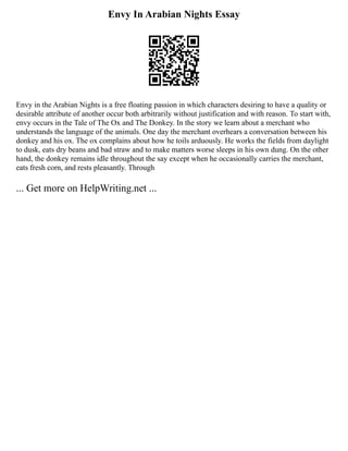 Envy In Arabian Nights Essay
Envy in the Arabian Nights is a free floating passion in which characters desiring to have a quality or
desirable attribute of another occur both arbitrarily without justification and with reason. To start with,
envy occurs in the Tale of The Ox and The Donkey. In the story we learn about a merchant who
understands the language of the animals. One day the merchant overhears a conversation between his
donkey and his ox. The ox complains about how he toils arduously. He works the fields from daylight
to dusk, eats dry beans and bad straw and to make matters worse sleeps in his own dung. On the other
hand, the donkey remains idle throughout the say except when he occasionally carries the merchant,
eats fresh corn, and rests pleasantly. Through
... Get more on HelpWriting.net ...
 