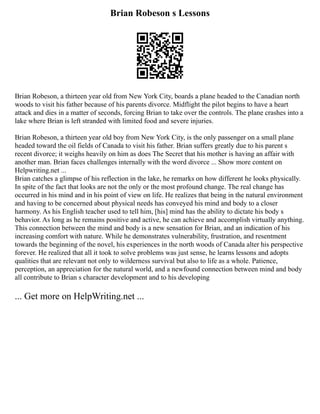 Brian Robeson s Lessons
Brian Robeson, a thirteen year old from New York City, boards a plane headed to the Canadian north
woods to visit his father because of his parents divorce. Midflight the pilot begins to have a heart
attack and dies in a matter of seconds, forcing Brian to take over the controls. The plane crashes into a
lake where Brian is left stranded with limited food and severe injuries.
Brian Robeson, a thirteen year old boy from New York City, is the only passenger on a small plane
headed toward the oil fields of Canada to visit his father. Brian suffers greatly due to his parent s
recent divorce; it weighs heavily on him as does The Secret that his mother is having an affair with
another man. Brian faces challenges internally with the word divorce ... Show more content on
Helpwriting.net ...
Brian catches a glimpse of his reflection in the lake, he remarks on how different he looks physically.
In spite of the fact that looks are not the only or the most profound change. The real change has
occurred in his mind and in his point of view on life. He realizes that being in the natural environment
and having to be concerned about physical needs has conveyed his mind and body to a closer
harmony. As his English teacher used to tell him, [his] mind has the ability to dictate his body s
behavior. As long as he remains positive and active, he can achieve and accomplish virtually anything.
This connection between the mind and body is a new sensation for Brian, and an indication of his
increasing comfort with nature. While he demonstrates vulnerability, frustration, and resentment
towards the beginning of the novel, his experiences in the north woods of Canada alter his perspective
forever. He realized that all it took to solve problems was just sense, he learns lessons and adopts
qualities that are relevant not only to wilderness survival but also to life as a whole. Patience,
perception, an appreciation for the natural world, and a newfound connection between mind and body
all contribute to Brian s character development and to his developing
... Get more on HelpWriting.net ...
 