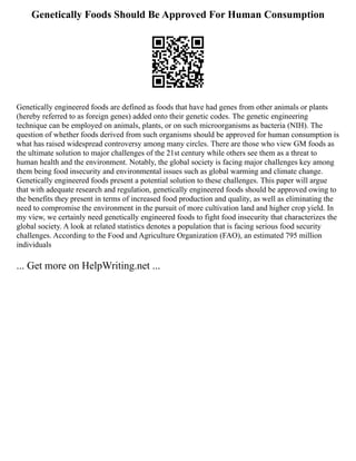 Genetically Foods Should Be Approved For Human Consumption
Genetically engineered foods are defined as foods that have had genes from other animals or plants
(hereby referred to as foreign genes) added onto their genetic codes. The genetic engineering
technique can be employed on animals, plants, or on such microorganisms as bacteria (NIH). The
question of whether foods derived from such organisms should be approved for human consumption is
what has raised widespread controversy among many circles. There are those who view GM foods as
the ultimate solution to major challenges of the 21st century while others see them as a threat to
human health and the environment. Notably, the global society is facing major challenges key among
them being food insecurity and environmental issues such as global warming and climate change.
Genetically engineered foods present a potential solution to these challenges. This paper will argue
that with adequate research and regulation, genetically engineered foods should be approved owing to
the benefits they present in terms of increased food production and quality, as well as eliminating the
need to compromise the environment in the pursuit of more cultivation land and higher crop yield. In
my view, we certainly need genetically engineered foods to fight food insecurity that characterizes the
global society. A look at related statistics denotes a population that is facing serious food security
challenges. According to the Food and Agriculture Organization (FAO), an estimated 795 million
individuals
... Get more on HelpWriting.net ...
 