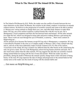 What Is The Moral Of The Island Of Dr. Moreau
In The Island of Dr.Moreau by H.G. Wells, the reader sees the conflict of morals between the two
main characters on the island. Dr.Moreau, the scientist on the island, conducts vivisections on animals
without remorse. He believes in the progression of scientific research and wants to be able to perfect
it. Moreau uses various animals to change their eyes, ears, and other body features to make them
better. M Ling, one of his earliest creations is almost human like with the way he acts. He is
Montgomery s loyal companion and blurs the line between beats and humans. All the other animals
live under the law, which was designed to keep order and power making Moreau a god among the
beast. These events are seen through the eyes of Prendick, a castaway ... Show more content on
Helpwriting.net ...
All the animals never became like humans except M Ling who is Montgomery s companion. M Ling
is described by Prendick in the story as a Complex trophy of Moreau s skill, a bear, tainted with dog
and ox, and one of the most elaborately made of all the creatures (Ch.15). One of his earliest
vivisections on the island, M Ling is treated very different than the other beasts on the island being the
only one given a name. He lives with Montgomery almost having human emotions and traits. He is
also much more calmer than the other animals. M Ling suggests the idea that can scientific research
change animal behavior toying with the line of man and animals. While the reader sees this a
possibility, during the death of Monreau the animals quickly change back to their old forms of being
beasts. In the story M Ling expresses the idea of change and progression in the animal behavior but
soonly turns as the reader sees the result of toying with the animals habits and
... Get more on HelpWriting.net ...
 