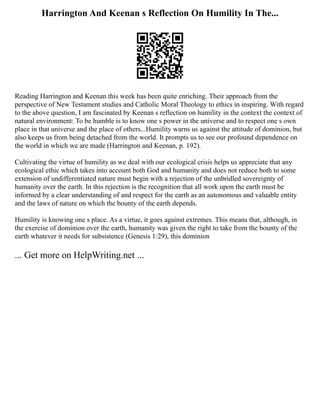 Harrington And Keenan s Reflection On Humility In The...
Reading Harrington and Keenan this week has been quite enriching. Their approach from the
perspective of New Testament studies and Catholic Moral Theology to ethics in inspiring. With regard
to the above question, I am fascinated by Keenan s reflection on humility in the context the context of
natural environment: To be humble is to know one s power in the universe and to respect one s own
place in that universe and the place of others...Humility warns us against the attitude of dominion, but
also keeps us from being detached from the world. It prompts us to see our profound dependence on
the world in which we are made (Harrington and Keenan, p. 192).
Cultivating the virtue of humility as we deal with our ecological crisis helps us appreciate that any
ecological ethic which takes into account both God and humanity and does not reduce both to some
extension of undifferentiated nature must begin with a rejection of the unbridled sovereignty of
humanity over the earth. In this rejection is the recognition that all work upon the earth must be
informed by a clear understanding of and respect for the earth as an autonomous and valuable entity
and the laws of nature on which the bounty of the earth depends.
Humility is knowing one s place. As a virtue, it goes against extremes. This means that, although, in
the exercise of dominion over the earth, humanity was given the right to take from the bounty of the
earth whatever it needs for subsistence (Genesis 1:29), this dominion
... Get more on HelpWriting.net ...
 