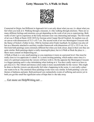 Getty Museum Vs. A Walk At Dusk
Connected in Origin, but Different in Approach Art is not only about what you see, it s about what you
feel when you look at it. Walking through a museum, it s like walking through emotions. There are so
many different feelings and emotions you get depending on the work of art you re experiencing. Both
works of arts I got to experience at the Getty museum were very interesting and unique. The first work
of art was A Walk at Dusk (1830 1835) by German artist Caspar David Friedrich. Its medium was oil
on canvas with dimensions of 33.3 x 43.7 cm. The second work of art was Mornington Crescent with
the Statue of Sickert s Father in law, 1966 by German artist Frank Auerbach. Its medium was also oil
but on a Masonite attached to auxiliary wooden framework with dimensions of 122 x 152.5 cm. At a
first look both paintings seem extremely different but when you look closer, deep in their core they are
quite similar. Both paintings depict a really meaningful place, but in A Walk at Dusk the place is ...
Show more content on Helpwriting.net ...
A Walk at Dusk is a very small painting so you experience it more at a personal level. One must be
really close to it to appreciate it s detail. It s a more inviting painting, which makes sense since it s
more of a spiritual connection the viewers will have with it. On the opposite the Mornington Crescent
is a bigger painting and it s also intimidating when looking at it. You don t really want to or have to
get close to it. The vibrant and intense colors make it more uncomfortable for the viewer. This might
be done so that the viewers can physically feel what s happening in the scene, it s not really a place
one wants to be at. The emotions these paintings evoke were very similar. In both painting s you see
themes of darkness and pain. Both portrayed very melancholic events of suffering and sorrow yet in
both you get this small but significant sense of hope that it s the take away
... Get more on HelpWriting.net ...
 