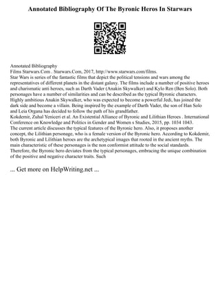 Annotated Bibliography Of The Byronic Heros In Starwars
Annotated Bibliography
Films Starwars.Com . Starwars.Com, 2017, http://www.starwars.com/films.
Star Wars is series of the fantastic films that depict the political tensions and wars among the
representatives of different planets in the distant galaxy. The films include a number of positive heroes
and charismatic anti heroes, such as Darth Vader (Anakin Skywalker) and Kylo Ren (Ben Solo). Both
personages have a number of similarities and can be described as the typical Byronic characters.
Highly ambitious Anakin Skywalker, who was expected to become a powerful Jedi, has joined the
dark side and become a villain. Being inspired by the example of Darth Vader, the son of Han Solo
and Leia Organa has decided to follow the path of his grandfather.
Kokdemir, Zuhal Yeniceri et al. An Existential Alliance of Byronic and Lilithian Heroes . International
Conference on Knowledge and Politics in Gender and Women s Studies, 2015, pp. 1034 1043.
The current article discusses the typical features of the Byronic hero. Also, it proposes another
concept, the Lilithian personage, who is a female version of the Byronic hero. According to Kokdemir,
both Byronic and Lilithian heroes are the archetypical images that rooted in the ancient myths. The
main characteristic of these personages is the non conformist attitude to the social standards.
Therefore, the Byronic hero deviates from the typical personages, embracing the unique combination
of the positive and negative character traits. Such
... Get more on HelpWriting.net ...
 