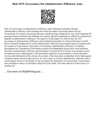 Role Of E Governance On Administrative Efficiency And...
Role of E governance in administrative Efficiency and Combating Corruption Abstract:
Administrative efficiency and Corruption have been the matter of growing interest for any
Government of a country. Increasing efficiency and decreasing corruption are very much important for
good governance and better development of a country. Because organization s effectivity, productivity,
depends on administrative efficiency. The objective of this paper is to find out the role of E
governance in Administrative Efficiency and Combating Corruption. It will provide ideas in which
factors should be emphasized to ensure administrative efficiency and to battle against corruption with
the weapon of E governance. Keywords: e Governance, Administrative efficiency, Corruption,
development etc. Introduction: Developing countries like Bangladesh always faces some problems
like lack of administrative efficiency and corruption in various level of society. E governance can be
an important tool to fight against it. The preliminary objective of e governance is to provide better
services and information to the citizens of a country. It has also plays an important role to fight against
corruption along with providing services. So, now a days, to increase administrative efficiency and to
ensure quality service to the people no one can ignore the importance of E governance. E governance
also can helps to reduce of corruption. Objective of the Study: The main objective of this study is to
examine the
... Get more on HelpWriting.net ...
 