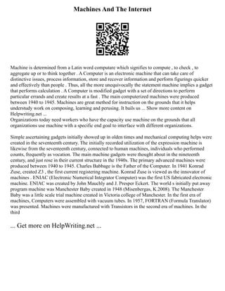 Machines And The Internet
Machine is determined from a Latin word computare which signifies to compute , to check , to
aggregate up or to think together . A Computer is an electronic machine that can take care of
distinctive issues, process information, store and recover information and perform figurings quicker
and effectively than people . Thus, all the more unequivocally the statement machine implies a gadget
that performs calculation . A Computer is modified gadget with a set of directions to perform
particular errands and create results at a fast . The main computerized machines were produced
between 1940 to 1945. Machines are great method for instruction on the grounds that it helps
understudy work on composing, learning and perusing. It bails us ... Show more content on
Helpwriting.net ...
Organizations today need workers who have the capacity use machine on the grounds that all
organizations use machine with a specific end goal to interface with different organizations.
Simple ascertaining gadgets initially showed up in olden times and mechanical computing helps were
created in the seventeenth century. The initially recorded utilization of the expression machine is
likewise from the seventeenth century, connected to human machines, individuals who performed
counts, frequently as vocation. The main machine gadgets were thought about in the nineteenth
century, and just rose in their current structure in the 1940s. The primary advanced machines were
produced between 1940 to 1945. Charles Babbage is the Father of the Computer. In 1941 Konrad
Zuse, created Z3 , the first current registering machine. Konrad Zuse is viewed as the innovator of
machines . ENIAC (Electronic Numerical Integrator Computer) was the first US fabricated electronic
machine. ENIAC was created by John Mauchly and J. Presper Eckert. The world s initially put away
program machine was Manchester Baby created in 1948 (Misenbergas, K.2008). The Manchester
Baby was a little scale trial machine created in Victoria college of Manchester. In the first era of
machines, Computers were assembled with vacuum tubes. In 1957, FORTRAN (Formula Translator)
was presented. Machines were manufactured with Transistors in the second era of machines. In the
third
... Get more on HelpWriting.net ...
 