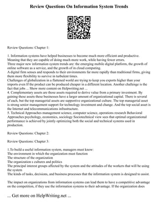 Review Questions On Information System Trends
Review Questions: Chapter 1:
1. Information systems have helped businesses to become much more efficient and productive.
Meaning that they are capable of doing much more work, while having fewer errors.
Three major new information system trends are: the emerging mobile digital platform, the growth of
online software as a service, and the growth of in cloud computing.
A digital firm senses and responds to their environments far more rapidly than traditional firms, giving
them more flexibility to survive in turbulent times.
Challenges of globalization in a flattened world are trying to keep you exports higher than your
imports even If the product can be produced cheaper in a different location. Another challenge is the
fact that jobs ... Show more content on Helpwriting.net ...
4. Complementary assets are those assets required to derive value from a primary investment. By
gaining these assets these businesses have a larger amount of organizational capital. There is several
of each, but the top managerial assets are supportive organizational culture. The top managerial asset
is strong senior management support for technology investment and change. And the top social asset is
the Internet and telecommunications infrastructure.
5. Technical Approaches management science, computer science, operations research Behavioral
Approaches psychology, economics, sociology Sociotechnical view sees that optimal organizational
performance is achieved by jointly optimizing both the social and technical systems used in
production.
Review Questions: Chapter 2:
Review Questions: Chapter 3:
1.To build a useful information system, managers must know:
The environment in which the organization must function
The structure of the organization
The organization s cultures and politics
The principal interest groups affected by the system and the attitudes of the workers that will be using
the system
The kinds of tasks, decisions, and business processes that the information system is designed to assist.
The impact on organizations from information systems can lead them to have a competitive advantage
on the competition, if they use the information systems to their advantage. If the organization does
... Get more on HelpWriting.net ...
 