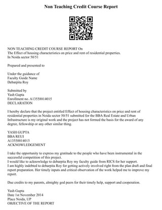 Non Teaching Credit Course Report
NON TEACHING CREDIT COURSE REPORT On
The Effect of housing characteristics on price and rent of residential properties.
In Noida sector 50/51
Prepared and presented to
Under the guidance of
Faculty Guide Name
Debarpita Roy
Submitted by
Yash Gupta
Enrollment no. A13558814015
DECLARATION
I hereby declare that the project entitled Effect of housing characteristics on price and rent of
residential properties in Noida sector 50/51 submitted for the BBA Real Estate and Urban
Infrastructure is my original work and the project has not formed the basis for the award of any
degree, fellowship or any other similar thing.
YASH GUPTA
BBA REUI
A13558814015
ACKNOWLEDGEMENT
I take the opportunity to express my gratitude to the people who have been instrumental in the
successful competition of this project.
I would like to acknowledge to debarpita Roy my faculty guide from RICS for her support.
I am highly indebted to debarpita Roy for getting actively involved right from the plan draft and final
report preparation. Her timely inputs and critical observation of the work helped me to improve my
report.
Due credits to my parents, almighty god peers for their timely help, support and cooperation.
Yash Gupta
Date 1st November 2014
Place Noida, UP
OBJECTIVE OF THE REPORT
 