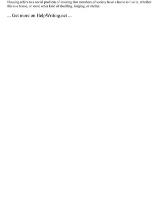 Housing refers to a social problem of insuring that members of society have a home to live in, whether
this is a house, or some other kind of dwelling, lodging, or shelter.
... Get more on HelpWriting.net ...
 