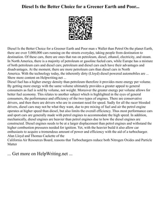Diesel Is the Better Choice for a Greener Earth and Poor...
Diesel Is the Better Choice for a Greener Earth and Poor man s Wallet than Petrol On the planet Earth,
there are over 5,000,000 cars running on the streets everyday, taking people from destination to
destination. Of these cars, there are ones that run on petroleum, diesel, ethanol, electricity, and steam.
In North America, there is a majority of petroleum or gasoline fueled cars, while Europe has a mixture
of both petroleum cars and diesel cars; petroleum and diesel cars each have their advantages and
disadvantages. At the moment, there are more petroleum cars than diesel cars in North
America. With the technology today, the inherently dirty (Lloyd) diesel powered automobiles are ...
Show more content on Helpwriting.net ...
Diesel fuel has a higher energy density than petroleum therefore it provides more energy per volume.
By getting more energy with the same volume ultimately provides a greater appeal to general
consumers as fuel is sold by volume, not weight. Moreover the greater energy per volume allows for
better fuel economy. This relates to another subject which is highlighted in the eyes of general
consumers, the performance and efficiency of the two types of engines. There are conservative
drivers, and then there are drivers who are in constant need for speed. Sadly for all the racer blooded
drivers, diesel cars may not be what they want, due to pre mixing of fuel and air the petrol engine
operates at higher speed than diesel, but also limits the overall efficiency. Thus most performance cars
and sport cars are generally made with petrol engines to accommodate the high speed. In addition,
mechanically, diesel engines are heavier than petrol engines due to how the diesel engines are
constructed. Diesel engines needs to be at a larger displacement than petrol engines and withstand the
higher combustion pressures needed for ignition. Yet, with the heavier build it also allow car
enthusiasts to acquire a tremendous amount of power and efficiency with the aid of a turbocharger.
Alan Lloyd and Thomas Cackette of the
California Air Resources Board, reasons that Turbochargers reduce both Nitrogen Oxides and Particle
Matter
... Get more on HelpWriting.net ...
 