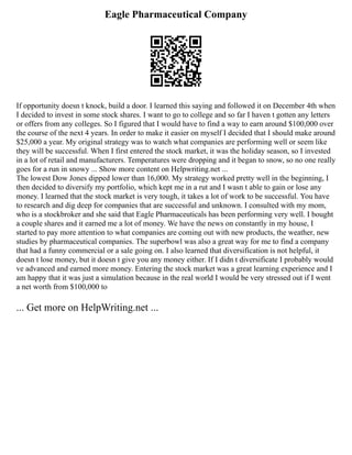 Eagle Pharmaceutical Company
If opportunity doesn t knock, build a door. I learned this saying and followed it on December 4th when
I decided to invest in some stock shares. I want to go to college and so far I haven t gotten any letters
or offers from any colleges. So I figured that I would have to find a way to earn around $100,000 over
the course of the next 4 years. In order to make it easier on myself I decided that I should make around
$25,000 a year. My original strategy was to watch what companies are performing well or seem like
they will be successful. When I first entered the stock market, it was the holiday season, so I invested
in a lot of retail and manufacturers. Temperatures were dropping and it began to snow, so no one really
goes for a run in snowy ... Show more content on Helpwriting.net ...
The lowest Dow Jones dipped lower than 16,000. My strategy worked pretty well in the beginning, I
then decided to diversify my portfolio, which kept me in a rut and I wasn t able to gain or lose any
money. I learned that the stock market is very tough, it takes a lot of work to be successful. You have
to research and dig deep for companies that are successful and unknown. I consulted with my mom,
who is a stockbroker and she said that Eagle Pharmaceuticals has been performing very well. I bought
a couple shares and it earned me a lot of money. We have the news on constantly in my house, I
started to pay more attention to what companies are coming out with new products, the weather, new
studies by pharmaceutical companies. The superbowl was also a great way for me to find a company
that had a funny commercial or a sale going on. I also learned that diversification is not helpful, it
doesn t lose money, but it doesn t give you any money either. If I didn t diversificate I probably would
ve advanced and earned more money. Entering the stock market was a great learning experience and I
am happy that it was just a simulation because in the real world I would be very stressed out if I went
a net worth from $100,000 to
... Get more on HelpWriting.net ...
 