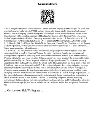 General Motors
SWOT analysis of General Motors This is a General Motors Company SWOT analysis for 2013. For
more information on how to do SWOT analysis please refer to our article. Company background
General Motors Company (GM) is a corporate that designs, builds and sells cars and trucks. Name
Industries served Geographic areas served Headquarters Current CEO Revenue Profit Employees
Main Competitors General Motors Company Automotive Worldwide U.S. Daniel Akerson $ 152.3
billion (2012) $ 4.9 billion (2012) 202,000 (2012) BayerischeMotorenWerke AG, Chrysler Group
LLC, Daimler AG, Ford Motor Co., Honda Motor Company, Nissan Motor, Tata Motors, Ltd., Toyota
Motor Corporation, Volkswagen AG and many other automotive companies. GM owns 18 brands, ...
Show more content on Helpwriting.net ...
4. Car recalls. Last year, General Motors recalled 119,000 pickups due to missing hood latch. The
same year it had to recall it Chevrolet Volt and fix battery problems. Recalls are expensive and
damages brand reputation, especially when the company announces them so often. Opportunities 1.
Positive attitude towards green vehicles. Today consumers are more aware of the negative effects (air
pollution) caused by cars fueled by petrol and diesel. Large quantities of CO2 emissions intensify
greenhouse effect and negatively impact the life on earth. Thus, consumers are more likely to buy new
hybrid and electric cars that emit less CO2. 2. Increasing fuel prices. Increasing fuel prices open up
large markets for GM s hybrid and electric cars as consumers shift towards cheaper fuel types. 3.
Changing customer needs. By introducing new car models, General Motors would be able to meet
changing customer needs for smaller and more fuel efficient cars. 4. Growth through acquisitions. GM
has successfully acquired many car companies in the past and should continue doing so to gain new
skills, assets and access to new markets. Threats 1. Fluctuating fuel prices. Due to increasing
extraction of shale gas, future fuel prices should drop and make electric and hybrid cars less attractive.
GM would treat the projects of hybrid and electric cars as losses, rather than perspective future cars.
On
... Get more on HelpWriting.net ...
 