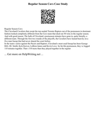 Regular Season Cavs Case Study
Regular Season Cavs
The Cleveland Cavaliers that swept the top seeded Toronto Raptors out of the postseason in dominant
fashion looked completely different from the Cavs team that eked out 50 wins in the regular season.
And with good reason: The bulk of Cleveland s postseason minutes have gone to, quite literally, a
different team. Through the first two rounds of the playoffs, the Cavaliers have leaned heavily on a
five man lineup that had never shared the court before.
In the team s series against the Pacers and Raptors, Cleveland s most used lineup has been George
Hill, J.R. Smith, Kyle Korver, LeBron James and Kevin Love. So far this postseason, they ve logged
110 minutes together. That s 110 more than they played together in the regular
... Get more on HelpWriting.net ...
 