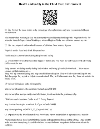 Health and Safety in the Child Care Environment
D1 List Five of the main points to be considered when planning a safe and reassuring child care
environment
Make sure when planning a safe environment you consider these main points: Regular checks for
potential hazards Supervision Working as a team Hygiene Make sure children s needs are met
D2 List two physical and two health needs of children from birth to 5 years
Physical needs: Food and drink Sleep and rest
Health needs: Appropriate clothing Hygiene and safety
D3 Describe two ways the individual needs of babies and two ways the individual needs of young
children can be met
Baby s needs are being met by being looked after and being given individualised ... Show more
content on Helpwriting.net ...
They will try communicating and help the child learn English. They will also convert English into
their language they speak to help them understand. They will also make sure they have a translator in
once a week.
D9 Include references and a bibliography
http://www.nhscareers.nhs.uk/details/Default.aspx?Id=288
http://www.phac aspc.gc.ca/dca dea/allchildren_touslesenfants/she_main eng.php
Child care and education, Cache level 2, Penny Tassoni
http://nationalstrategies.standards.dcsf.gov.uk/node/84031
http://www.peal.org.uk/pdf/CE_03_Keyworkersv2.pd
C1 Explain why the practitioner should record and report information in a professional manner
Practitioners should make sure that they record and report most things in the setting. They need to
make sure that everything is confidential and no one finds out any private information about the
children.
 
