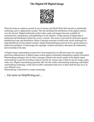 The Digital Of Digital Image
There has been an explosive growth in use of internet and World Wide Web and also in multimedia
technology and it s applications recently. This has facilitated the distribution of the digital contents
over the internet. Digital multimedia works (video, audio and images) become available for
retransmission, reproduction, and publishing over the Internet. A large amount of digital data is
duplicated and distributed without the owner s consent. This arises a real need for protection against
unauthorized copy and distribution. Hence it became necessary to build some secure techniques for
legal distribution of these digital contents. Digital Watermarking has proved to be a good solution to
tackle these problems. It discourages the copyright violation and help to determine the authenticity
and ownership of the data.
A Digital image watermarking systems have been proposed as an efficient means for copyright
protection authentication of digital image content against unintended manipulation (spatial chromatic).
Watermarking techniques tries to hide a message related to the actual content of the digital signal,
watermarking is used for providing a kind of security for various type of data (it may be image, audio,
video, etc). Digital watermarking generally falls into the visible watermarking technology and hidden
watermarking technology visible and invisible watermarks both serve to deter theft but they do so in
very different ways.
Watermarking is identified as a major technology
... Get more on HelpWriting.net ...
 