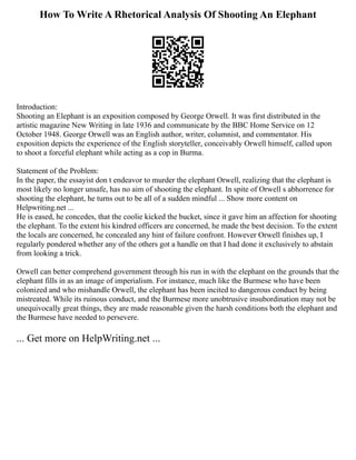 How To Write A Rhetorical Analysis Of Shooting An Elephant
Introduction:
Shooting an Elephant is an exposition composed by George Orwell. It was first distributed in the
artistic magazine New Writing in late 1936 and communicate by the BBC Home Service on 12
October 1948. George Orwell was an English author, writer, columnist, and commentator. His
exposition depicts the experience of the English storyteller, conceivably Orwell himself, called upon
to shoot a forceful elephant while acting as a cop in Burma.
Statement of the Problem:
In the paper, the essayist don t endeavor to murder the elephant Orwell, realizing that the elephant is
most likely no longer unsafe, has no aim of shooting the elephant. In spite of Orwell s abhorrence for
shooting the elephant, he turns out to be all of a sudden mindful ... Show more content on
Helpwriting.net ...
He is eased, he concedes, that the coolie kicked the bucket, since it gave him an affection for shooting
the elephant. To the extent his kindred officers are concerned, he made the best decision. To the extent
the locals are concerned, he concealed any hint of failure confront. However Orwell finishes up, I
regularly pondered whether any of the others got a handle on that I had done it exclusively to abstain
from looking a trick.
Orwell can better comprehend government through his run in with the elephant on the grounds that the
elephant fills in as an image of imperialism. For instance, much like the Burmese who have been
colonized and who mishandle Orwell, the elephant has been incited to dangerous conduct by being
mistreated. While its ruinous conduct, and the Burmese more unobtrusive insubordination may not be
unequivocally great things, they are made reasonable given the harsh conditions both the elephant and
the Burmese have needed to persevere.
... Get more on HelpWriting.net ...
 