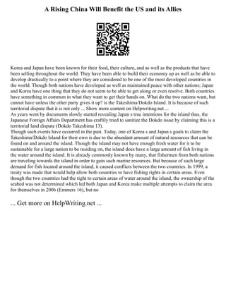 A Rising China Will Benefit the US and its Allies
Korea and Japan have been known for their food, their culture, and as well as the products that have
been selling throughout the world. They have been able to build their economy up as well as be able to
develop drastically to a point where they are considered to be one of the most developed countries in
the world. Though both nations have developed as well as maintained peace with other nations; Japan
and Korea have one thing that they do not seem to be able to get along or even resolve. Both countries
have something in common in what they want to get their hands on. What do the two nations want, but
cannot have unless the other party gives it up? is the Takeshima/Dokdo Island. It is because of such
territorial dispute that it is not only ... Show more content on Helpwriting.net ...
As years went by documents slowly started revealing Japan s true intentions for the island thus, the
Japanese Foreign Affairs Department has craftily tried to sanitize the Dokdo issue by claiming this is a
territorial land dispute (Dokdo Takeshima 13).
Though such events have occurred in the past. Today, one of Korea s and Japan s goals to claim the
Takeshima/Dokdo Island for their own is due to the abundant amount of natural resources that can be
found on and around the island. Though the island may not have enough fresh water for it to be
sustainable for a large nation to be residing on, the island does have a large amount of fish living in
the water around the island. It is already commonly known by many, that fishermen from both nations
are traveling towards the island in order to gain such marine resources. But because of such large
demand for fish located around the island, it caused conflicts between the two countries. In 1999, a
treaty was made that would help allow both countries to have fishing rights in certain areas. Even
though the two countries had the right to certain areas of water around the island, the ownership of the
seabed was not determined which led both Japan and Korea make multiple attempts to claim the area
for themselves in 2006 (Emmers 16), but no
... Get more on HelpWriting.net ...
 