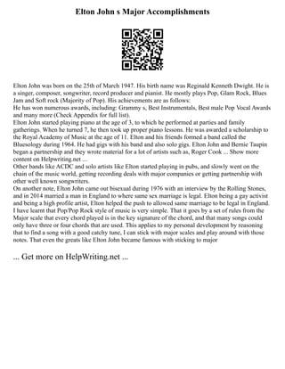 Elton John s Major Accomplishments
Elton John was born on the 25th of March 1947. His birth name was Reginald Kenneth Dwight. He is
a singer, composer, songwriter, record producer and pianist. He mostly plays Pop, Glam Rock, Blues
Jam and Soft rock (Majority of Pop). His achievements are as follows:
He has won numerous awards, including: Grammy s, Best Instrumentals, Best male Pop Vocal Awards
and many more (Check Appendix for full list).
Elton John started playing piano at the age of 3, to which he performed at parties and family
gatherings. When he turned 7, he then took up proper piano lessons. He was awarded a scholarship to
the Royal Academy of Music at the age of 11. Elton and his friends formed a band called the
Bluesology during 1964. He had gigs with his band and also solo gigs. Elton John and Bernie Taupin
began a partnership and they wrote material for a lot of artists such as, Roger Cook ... Show more
content on Helpwriting.net ...
Other bands like ACDC and solo artists like Elton started playing in pubs, and slowly went on the
chain of the music world, getting recording deals with major companies or getting partnership with
other well known songwriters.
On another note, Elton John came out bisexual during 1976 with an interview by the Rolling Stones,
and in 2014 married a man in England to where same sex marriage is legal. Elton being a gay activist
and being a high profile artist, Elton helped the push to allowed same marriage to be legal in England.
I have learnt that Pop/Pop Rock style of music is very simple. That it goes by a set of rules from the
Major scale that every chord played is in the key signature of the chord, and that many songs could
only have three or four chords that are used. This applies to my personal development by reasoning
that to find a song with a good catchy tune, I can stick with major scales and play around with those
notes. That even the greats like Elton John became famous with sticking to major
... Get more on HelpWriting.net ...
 