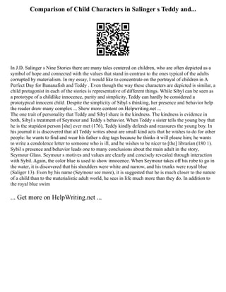 Comparison of Child Characters in Salinger s Teddy and...
In J.D. Salinger s Nine Stories there are many tales centered on children, who are often depicted as a
symbol of hope and connected with the values that stand in contrast to the ones typical of the adults
corrupted by materialism. In my essay, I would like to concentrate on the portrayal of children in A
Perfect Day for Bananafish and Teddy . Even though the way these characters are depicted is similar, a
child protagonist in each of the stories is representative of different things. While Sibyl can be seen as
a prototype of a childlike innocence, purity and simplicity, Teddy can hardly be considered a
prototypical innocent child. Despite the simplicity of Sibyl s thinking, her presence and behavior help
the reader draw many complex ... Show more content on Helpwriting.net ...
The one trait of personality that Teddy and Sibyl share is the kindness. The kindness is evidence in
both, Sibyl s treatment of Seymour and Teddy s behavior. When Teddy s sister tells the young boy that
he is the stupidest person [she] ever met (176), Teddy kindly defends and reassures the young boy. In
his journal it is discovered that all Teddy writes about are small kind acts that he wishes to do for other
people: he wants to find and wear his father s dog tags because he thinks it will please him; he wants
to write a condolence letter to someone who is ill, and he wishes to be nicer to [the] librarian (180 1).
Sybil s presence and behavior leads one to many conclusions about the main adult in the story,
Seymour Glass. Seymour s motives and values are clearly and concisely revealed through interaction
with Sybil. Again, the color blue is used to show innocence. When Seymour takes off his robe to go in
the water, it is discovered that his shoulders were white and narrow, and his trunks were royal blue
(Saliger 13). Even by his name (Seymour see more), it is suggested that he is much closer to the nature
of a child than to the materialistic adult world, he sees in life much more than they do. In addition to
the royal blue swim
... Get more on HelpWriting.net ...
 