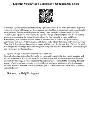 Logistics Strategy And Components Of Japan And China
Nowadays, logistics companies are becoming significantly vital in our world and it has a major role
within the economy. However, any logistics company should set logistics strategies in order to achieve
their goals and there are many logistics and supply chain strategies that companies can make.
Therefore, this report will firstly define the logistics strategy and then explain how the car making
components comes into the United Kingdom from Far East particularly Japan and China.
Consequently, will demonstrate what modes of transport used in order to bring car making
components such as, body parts, steering and chassis parts, interior furnishing and wheels and tyres.
Then, it will determine the best transport modes which is cost effective and time efficient. Eventually,
will analyse the advantages and disadvantages of using each modes of transport and illustrate storages
and warehouses for these products.
2 Logistics strategy and components from Japan and China.
Generally, logistics strategy has three different goals such as, cost reduction, capital reduction and
service improvement. Firstly, the cost reduction is strategy which is minimising the variable costs
associated with storage and movement and the great strategy is formulated by estimating different
courses of action, such as, choosing between different warehouse locations or selecting between
different modes of transport. However, the main goal is still to achieve maximum profit. Secondly,
capital reduction
... Get more on HelpWriting.net ...
 