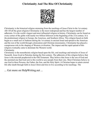 Christianity And The Rise Of Christianity
Christianity is the historical religion stemming from the teachings of Jesus Christ in the 1st century
AD. Of all the great religions Christianity is the most widespread and has the largest number of
adherents. It is the world s largest and most influential religion in history. Christianity can be found on
every corner of the globe with nearly two billion followers at the beginning of the 21st century. It is
the predominant religion in Europe, the Americas, and Southern Africa. This religion based on faith
began as a small sect of Judaism during the 1st century in ancient Israel and spread to the Americas
and the rest of the world through colonization and Christian missionaries. Christianity has played a
conspicuous role in the shaping of Western civilization. The impact and the rapid spread of this
religion eventually came to dominate the Western world.
Christianity
Christianity is the monotheistic religion based upon the life, oral teachings and miracles of Jesus of
Nazareth. Jesus lived in Palestine during the first century. The adherents of this religion believe that
Jesus is the messiah prophesied in the Old Testament. They believe that Jesus is the son of God and
the anointed one that God sent to this world to save people from their sins. Most Christians believe in
one God in three Persons; the Father, the Son, and the Holy Spirit. A Christian hopes to attain eternal
life after death through faith in Jesus Christ and tries to live according to his teachings. The
... Get more on HelpWriting.net ...
 