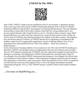 UNICEF In The 1950 s
Early 1950s, UNICEF s funds received contributions from 47 governments, a significant increase
from 4 years ago when it first started. UNICEF launched the program Trick or Treat for UNICEF,
mobilizing children to help children. The program is continuing until the present. The only difference
between them is many kids lived in other countries where their low living condition due to war,
poverty, natural disasters make it hard for them to survive. The kids in those countries cannot afford
having Halloween, nor candy what they need and want. American kids go door to door, calling out
Trick or treat for UNICEF, and collecting donations for children in the other countries. The programs
have raised more than $175 million. As UNICEF had proved its significance in responding to the
children s needs, the UN recognized the organization s power in altering children s lives. It was
important that no child should be left out. There were children ... Show more content on
Helpwriting.net ...
In fact, the mission of assisting children s lives would never end. The work of UNICEF should go on.
Therefore, UNICEF went through a process of adjustment to become more effective and accessible.
The year 1953 marked a turning point of UNICEF when the organization changed its name and focus.
Starting as a temporary relief programme, UNICEF transitioned into a permanent part of the UN.
Even though it was still called UNICEF, international and emergency were dropped, the official name
was shortened to United Nations Children s Fund, displaying its program expansion and new purpose.
The organization evolved from a short term project, which was reported to be one of the very generous
activities that have come out of the tragedy of war, to one of the largest international non profit
organizations (Ferguson, 1972, p. 226). UNICEF became a symbol of third world countries children
welfare
... Get more on HelpWriting.net ...
 